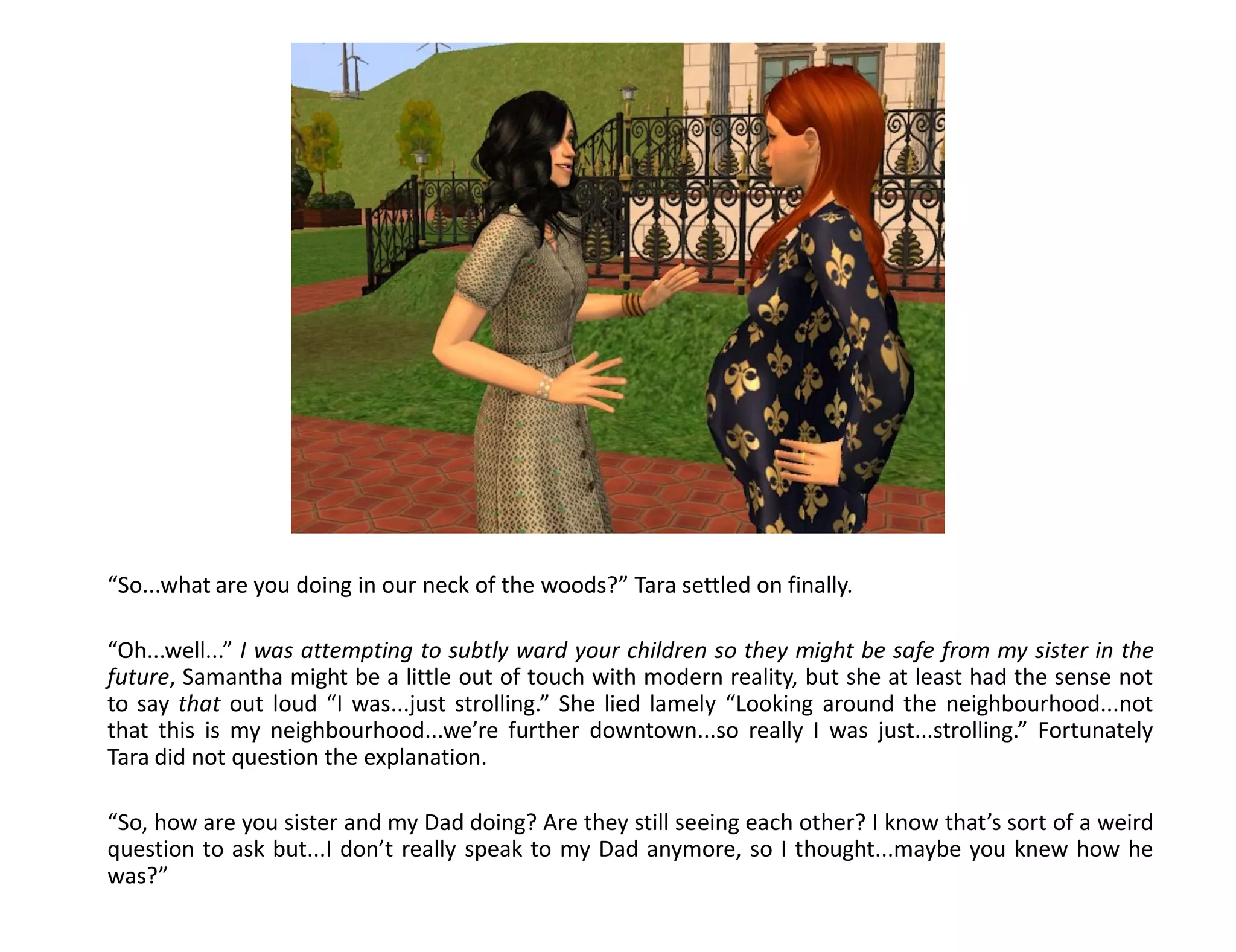 “So...what are you doing in our neck of the woods?” Tara settled on finally.

“Oh...well...” I was attempting to subtly ward your children so they might be safe from my sister in the
future, Samantha might be a little out of touch with modern reality, but she at least had the sense not
to say that out loud “I was...just strolling.” She lied lamely “Looking around the neighbourhood...not
that this is my neighbourhood...we’re further downtown...so really I was just...strolling.” Fortunately
Tara did not question the explanation.

“So, how are you sister and my Dad doing? Are they still seeing each other? I know that’s sort of a weird
question to ask but...I don’t really speak to my Dad anymore, so I thought...maybe you knew how he
was?”
 