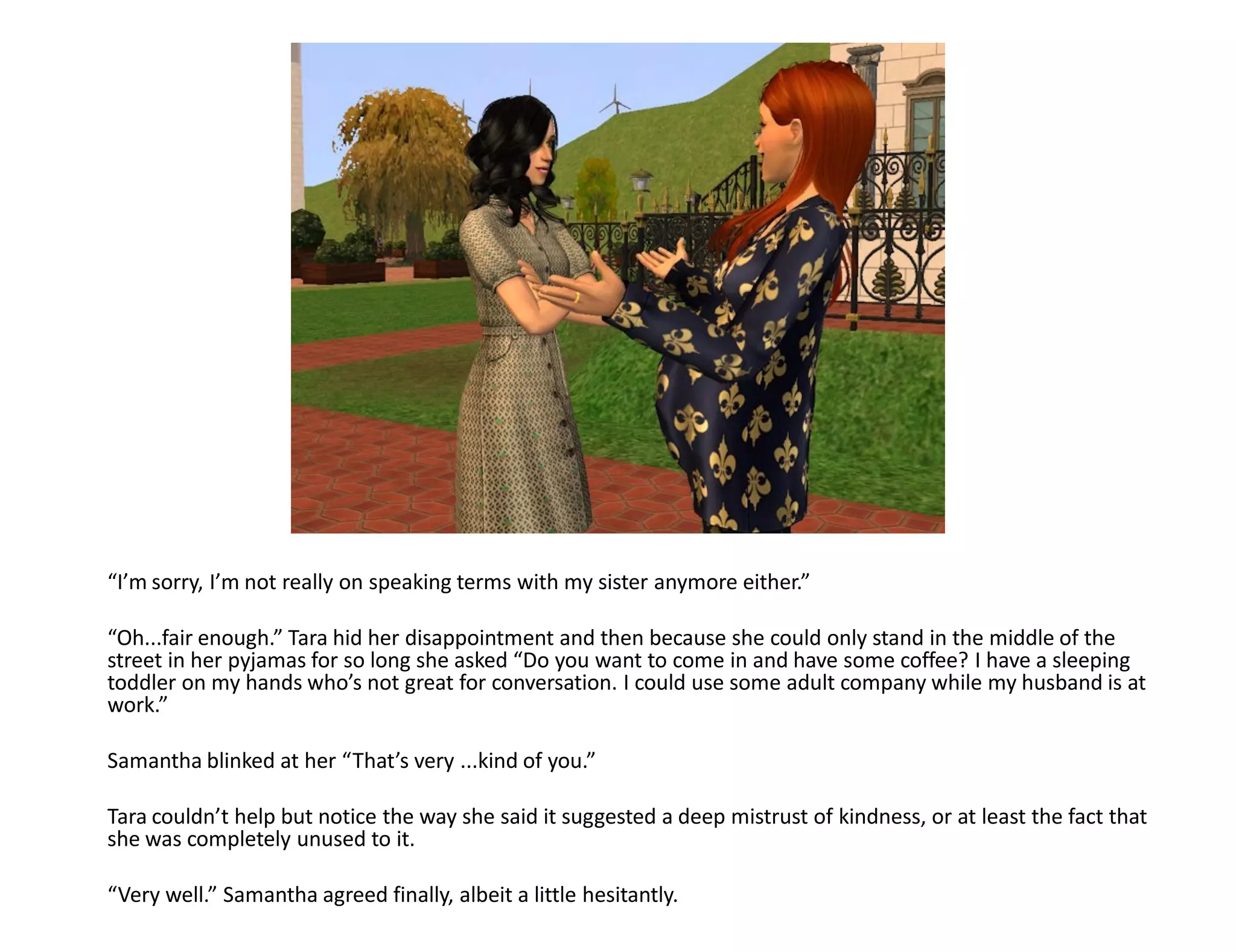 “I’m sorry, I’m not really on speaking terms with my sister anymore either.”

“Oh...fair enough.” Tara hid her disappointment and then because she could only stand in the middle of the
street in her pyjamas for so long she asked “Do you want to come in and have some coffee? I have a sleeping
toddler on my hands who’s not great for conversation. I could use some adult company while my husband is at
work.”

Samantha blinked at her “That’s very ...kind of you.”

Tara couldn’t help but notice the way she said it suggested a deep mistrust of kindness, or at least the fact that
she was completely unused to it.

“Very well.” Samantha agreed finally, albeit a little hesitantly.
 