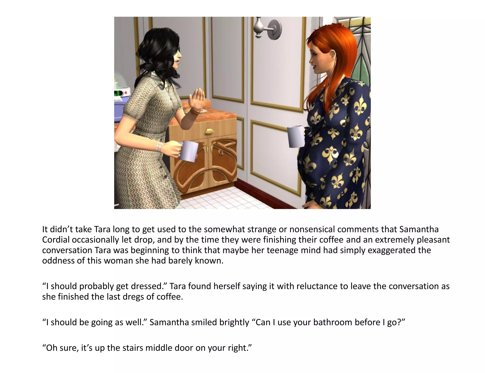 It didn’t take Tara long to get used to the somewhat strange or nonsensical comments that Samantha
Cordial occasionally let drop, and by the time they were finishing their coffee and an extremely pleasant
conversation Tara was beginning to think that maybe her teenage mind had simply exaggerated the
oddness of this woman she had barely known.

“I should probably get dressed.” Tara found herself saying it with reluctance to leave the conversation as
she finished the last dregs of coffee.

“I should be going as well.” Samantha smiled brightly “Can I use your bathroom before I go?”

“Oh sure, it’s up the stairs middle door on your right.”
 
