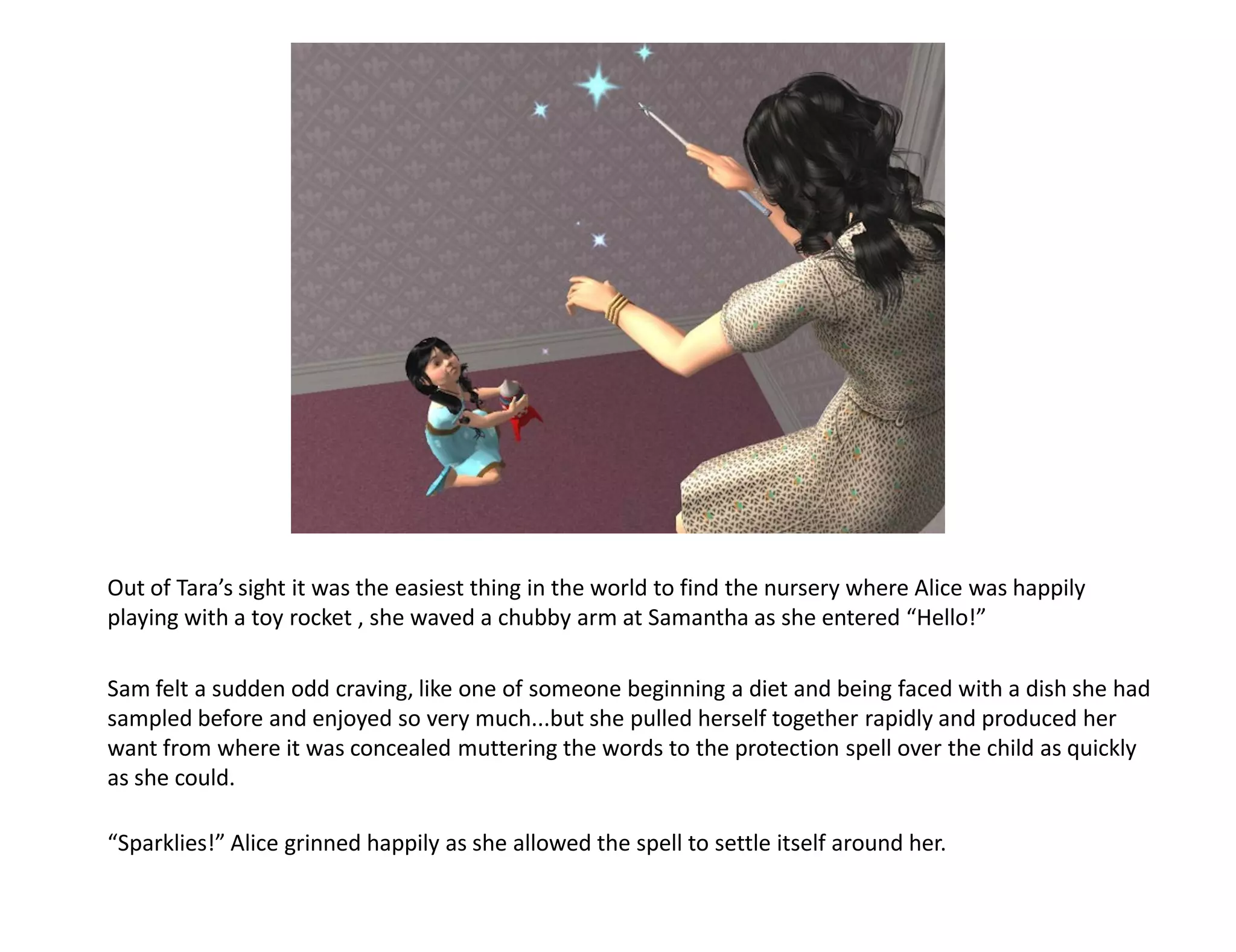 Out of Tara’s sight it was the easiest thing in the world to find the nursery where Alice was happily
playing with a toy rocket , she waved a chubby arm at Samantha as she entered “Hello!”

Sam felt a sudden odd craving, like one of someone beginning a diet and being faced with a dish she had
sampled before and enjoyed so very much...but she pulled herself together rapidly and produced her
want from where it was concealed muttering the words to the protection spell over the child as quickly
as she could.

“Sparklies!” Alice grinned happily as she allowed the spell to settle itself around her.
 