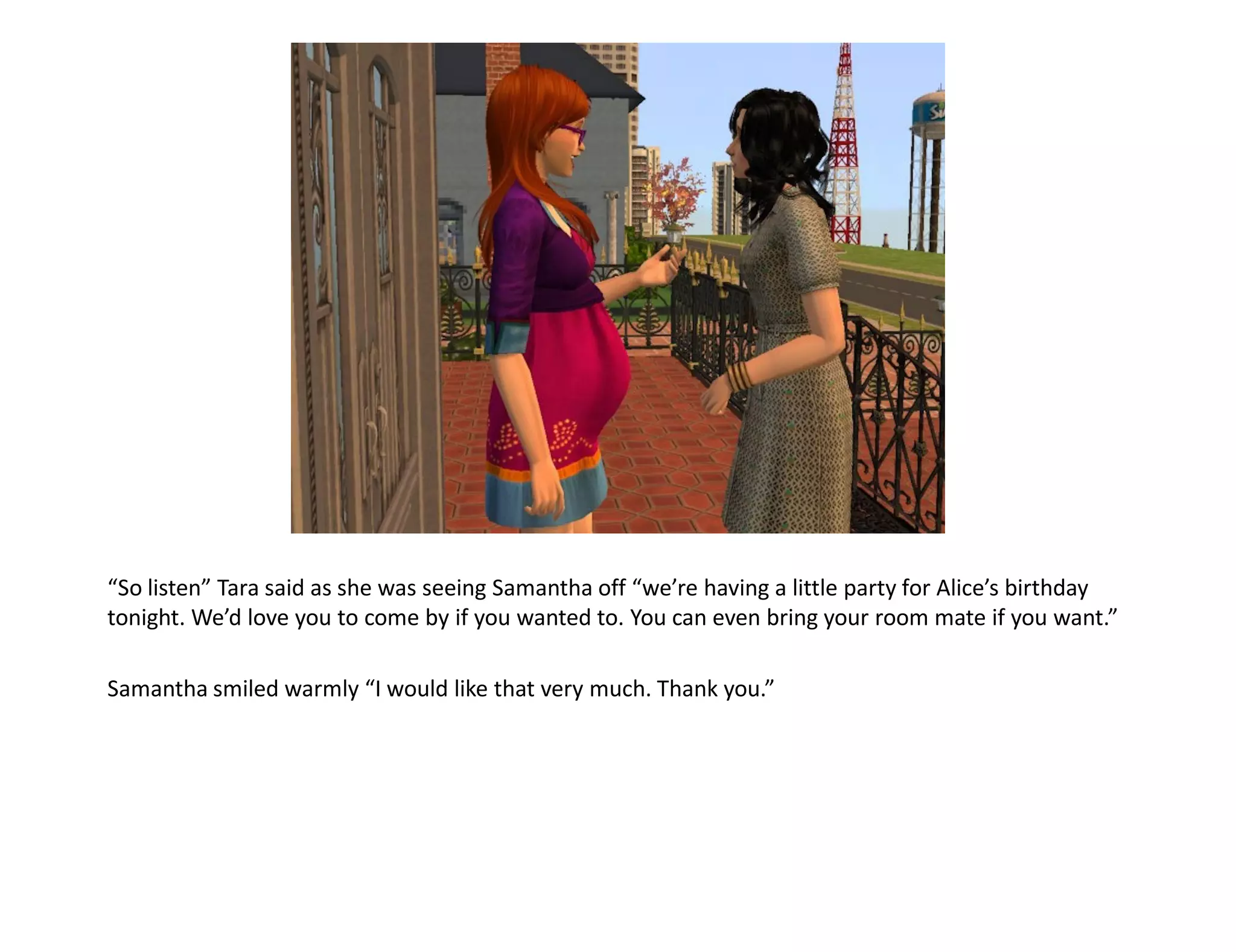 “So listen” Tara said as she was seeing Samantha off “we’re having a little party for Alice’s birthday
tonight. We’d love you to come by if you wanted to. You can even bring your room mate if you want.”

Samantha smiled warmly “I would like that very much. Thank you.”
 