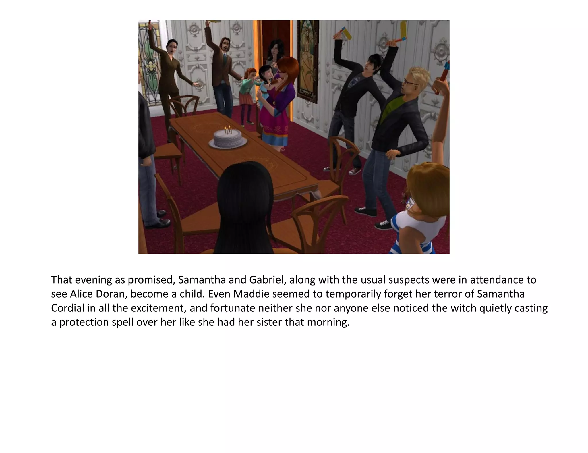 That evening as promised, Samantha and Gabriel, along with the usual suspects were in attendance to
see Alice Doran, become a child. Even Maddie seemed to temporarily forget her terror of Samantha
Cordial in all the excitement, and fortunate neither she nor anyone else noticed the witch quietly casting
a protection spell over her like she had her sister that morning.
 