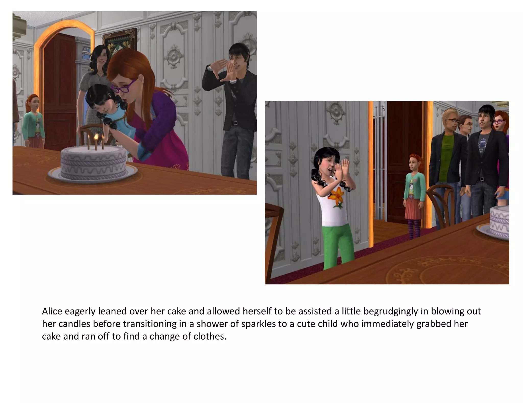 Alice eagerly leaned over her cake and allowed herself to be assisted a little begrudgingly in blowing out
her candles before transitioning in a shower of sparkles to a cute child who immediately grabbed her
cake and ran off to find a change of clothes.
 