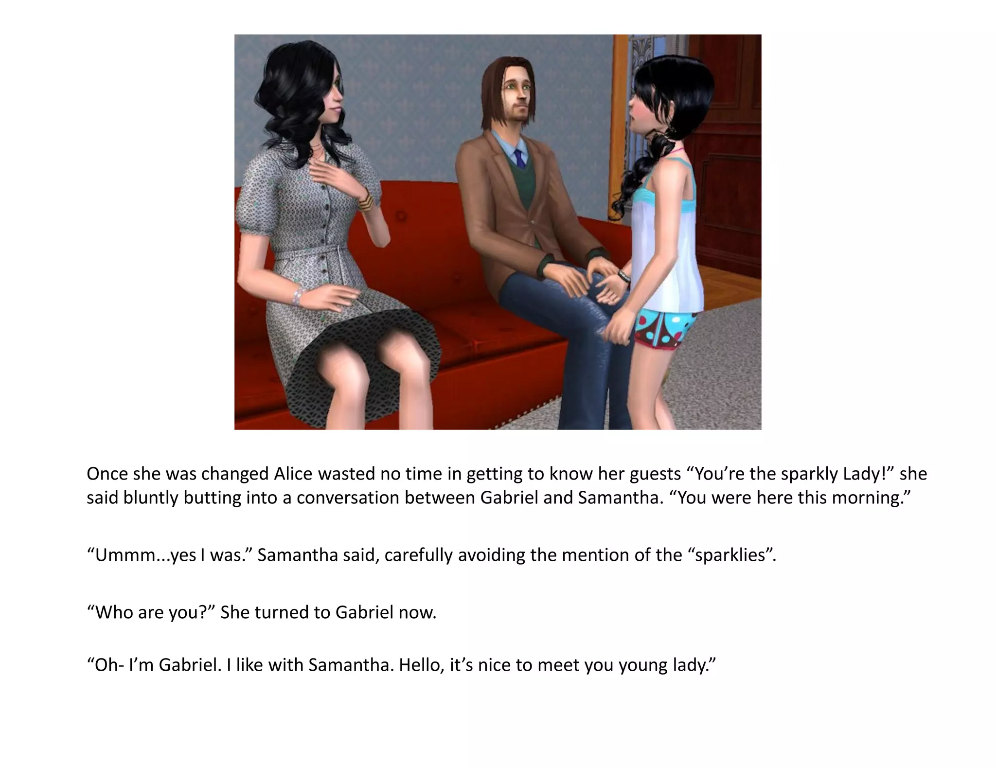 Once she was changed Alice wasted no time in getting to know her guests “You’re the sparkly Lady!” she
said bluntly butting into a conversation between Gabriel and Samantha. “You were here this morning.”

“Ummm...yes I was.” Samantha said, carefully avoiding the mention of the “sparklies”.

“Who are you?” She turned to Gabriel now.

“Oh- I’m Gabriel. I like with Samantha. Hello, it’s nice to meet you young lady.”
 