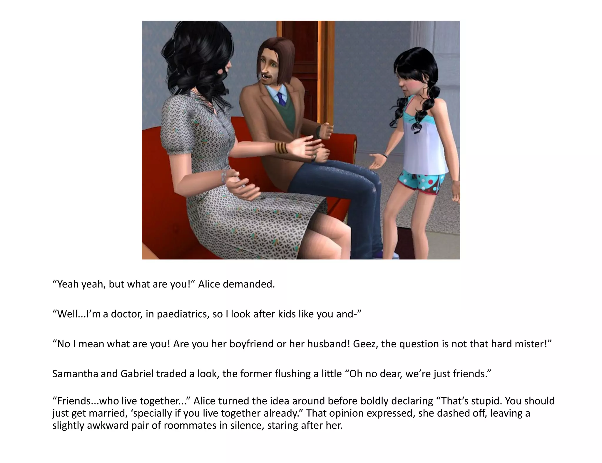 “Yeah yeah, but what are you!” Alice demanded.

“Well...I’m a doctor, in paediatrics, so I look after kids like you and-”

“No I mean what are you! Are you her boyfriend or her husband! Geez, the question is not that hard mister!”

Samantha and Gabriel traded a look, the former flushing a little “Oh no dear, we’re just friends.”

“Friends...who live together...” Alice turned the idea around before boldly declaring “That’s stupid. You should
just get married, ‘specially if you live together already.” That opinion expressed, she dashed off, leaving a
slightly awkward pair of roommates in silence, staring after her.
 