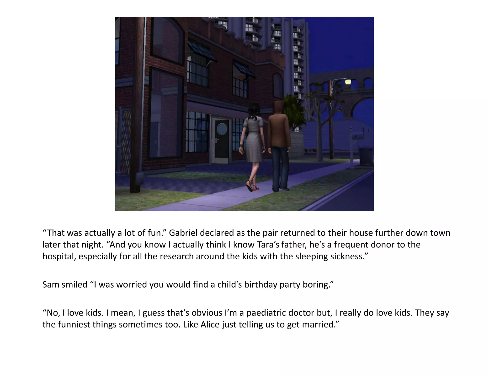“That was actually a lot of fun.” Gabriel declared as the pair returned to their house further down town
later that night. “And you know I actually think I know Tara’s father, he’s a frequent donor to the
hospital, especially for all the research around the kids with the sleeping sickness.”

Sam smiled “I was worried you would find a child’s birthday party boring.”

“No, I love kids. I mean, I guess that’s obvious I’m a paediatric doctor but, I really do love kids. They say
the funniest things sometimes too. Like Alice just telling us to get married.”
 