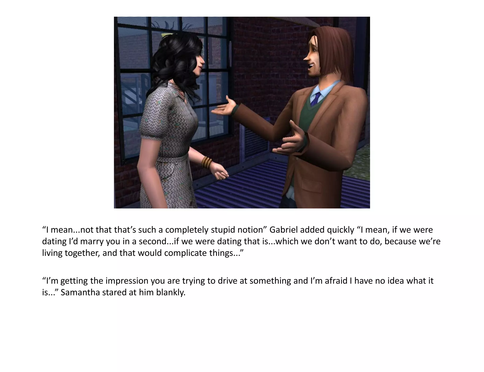 “I mean...not that that’s such a completely stupid notion” Gabriel added quickly “I mean, if we were
dating I’d marry you in a second...if we were dating that is...which we don’t want to do, because we’re
living together, and that would complicate things...”

“I’m getting the impression you are trying to drive at something and I’m afraid I have no idea what it
is...” Samantha stared at him blankly.
 