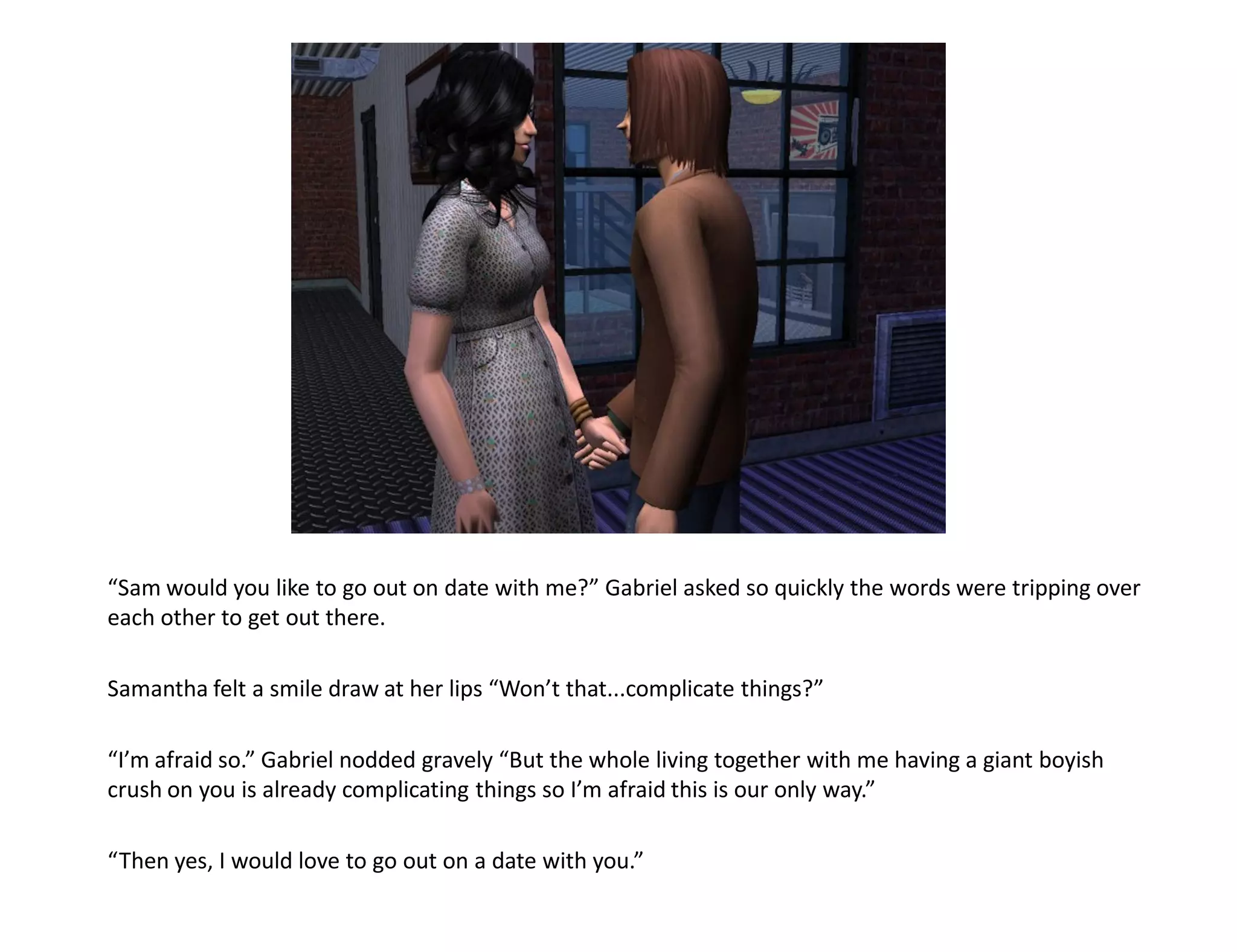 “Sam would you like to go out on date with me?” Gabriel asked so quickly the words were tripping over
each other to get out there.

Samantha felt a smile draw at her lips “Won’t that...complicate things?”

“I’m afraid so.” Gabriel nodded gravely “But the whole living together with me having a giant boyish
crush on you is already complicating things so I’m afraid this is our only way.”

“Then yes, I would love to go out on a date with you.”
 