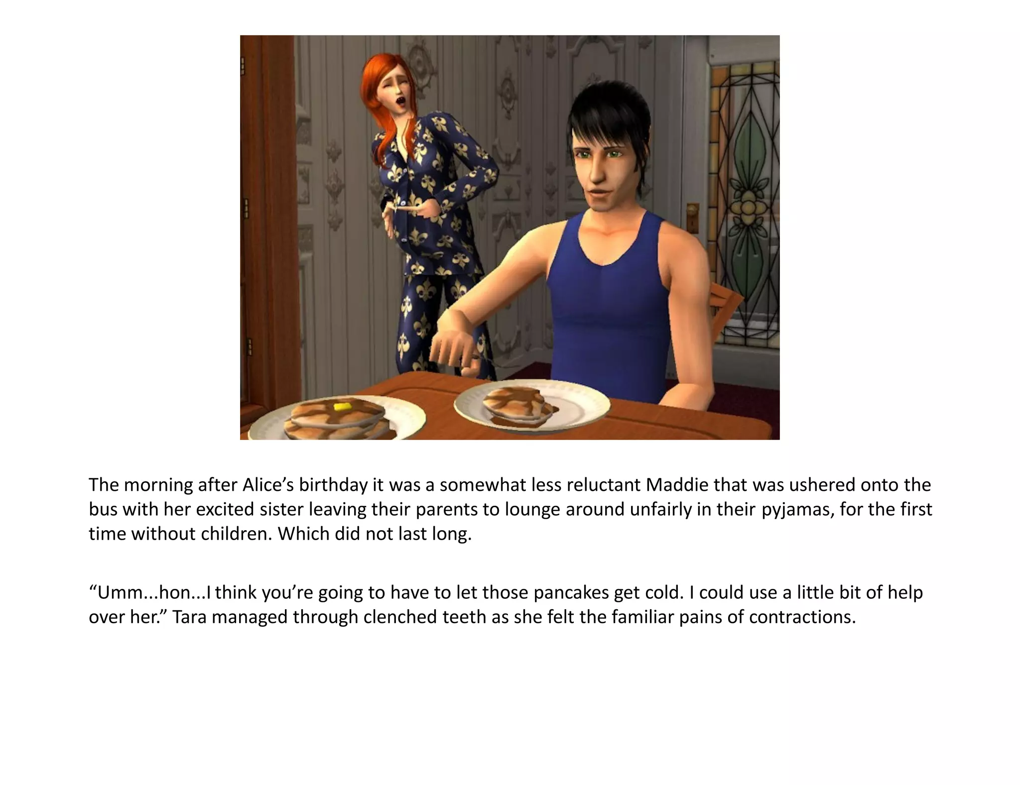 The morning after Alice’s birthday it was a somewhat less reluctant Maddie that was ushered onto the
bus with her excited sister leaving their parents to lounge around unfairly in their pyjamas, for the first
time without children. Which did not last long.

“Umm...hon...I think you’re going to have to let those pancakes get cold. I could use a little bit of help
over her.” Tara managed through clenched teeth as she felt the familiar pains of contractions.
 