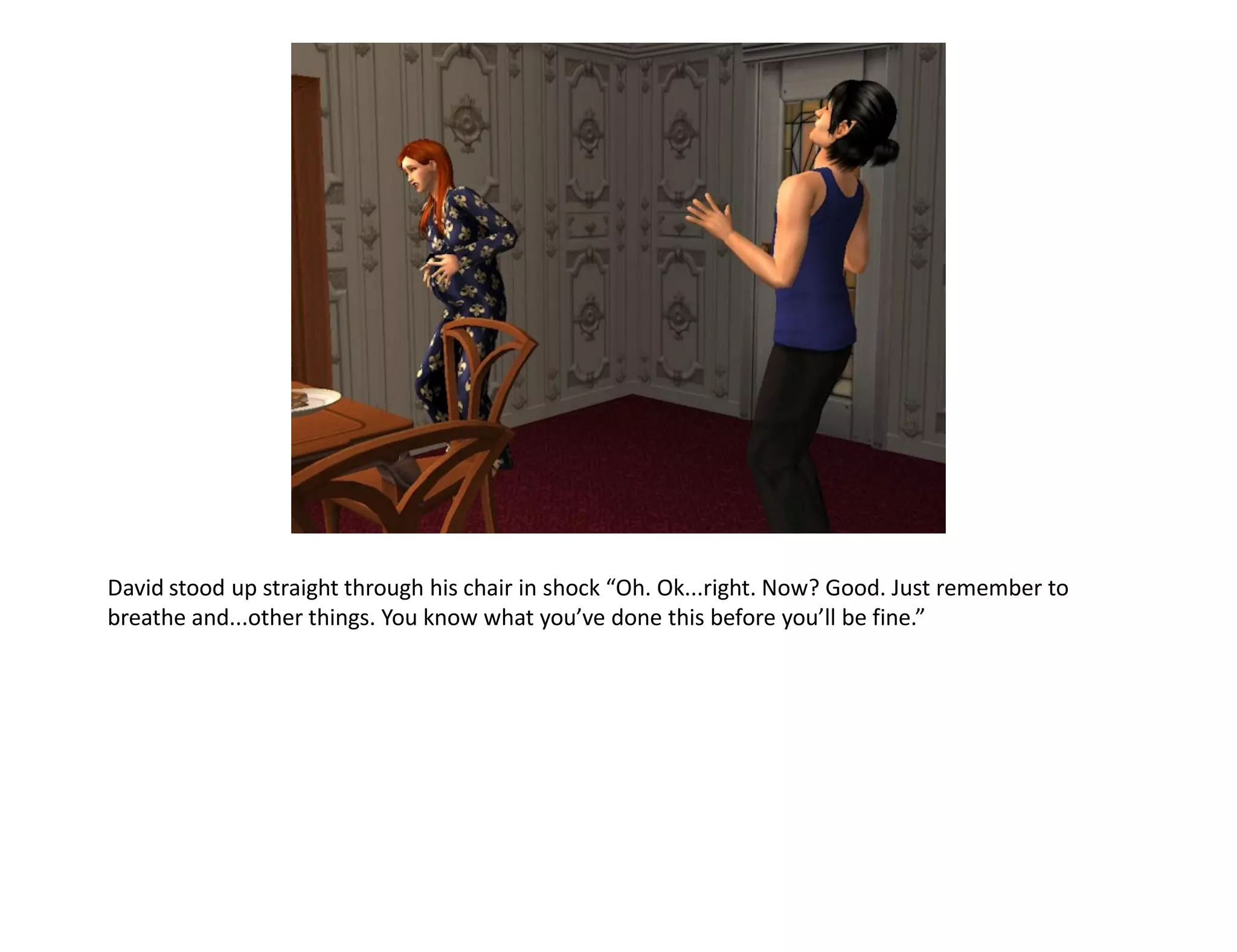David stood up straight through his chair in shock “Oh. Ok...right. Now? Good. Just remember to
breathe and...other things. You know what you’ve done this before you’ll be fine.”
 