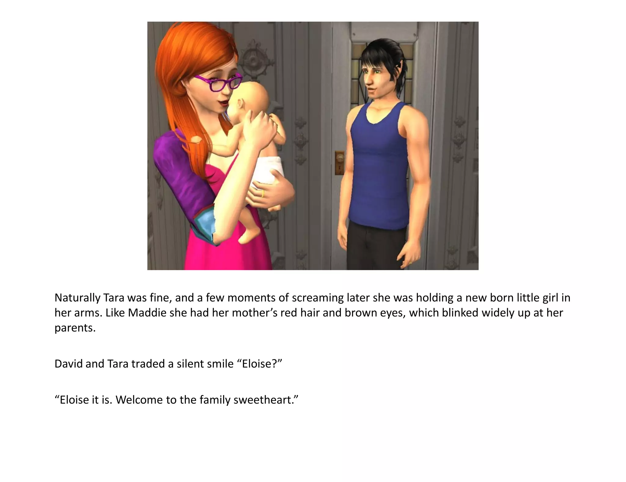 Naturally Tara was fine, and a few moments of screaming later she was holding a new born little girl in
her arms. Like Maddie she had her mother’s red hair and brown eyes, which blinked widely up at her
parents.

David and Tara traded a silent smile “Eloise?”

“Eloise it is. Welcome to the family sweetheart.”
 