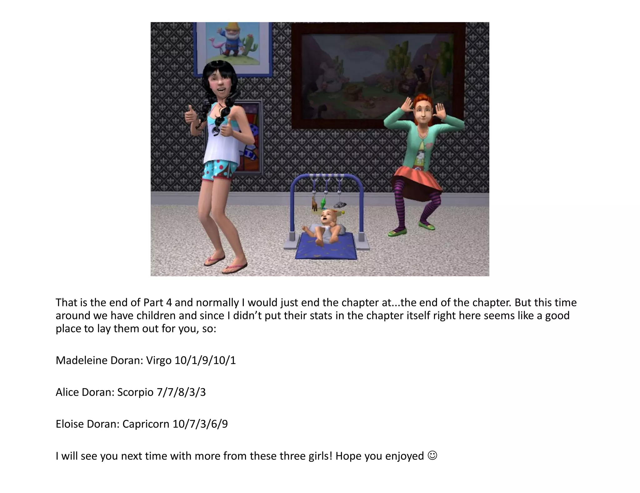 That is the end of Part 4 and normally I would just end the chapter at...the end of the chapter. But this time
around we have children and since I didn’t put their stats in the chapter itself right here seems like a good
place to lay them out for you, so:

Madeleine Doran: Virgo 10/1/9/10/1

Alice Doran: Scorpio 7/7/8/3/3

Eloise Doran: Capricorn 10/7/3/6/9

I will see you next time with more from these three girls! Hope you enjoyed 
 