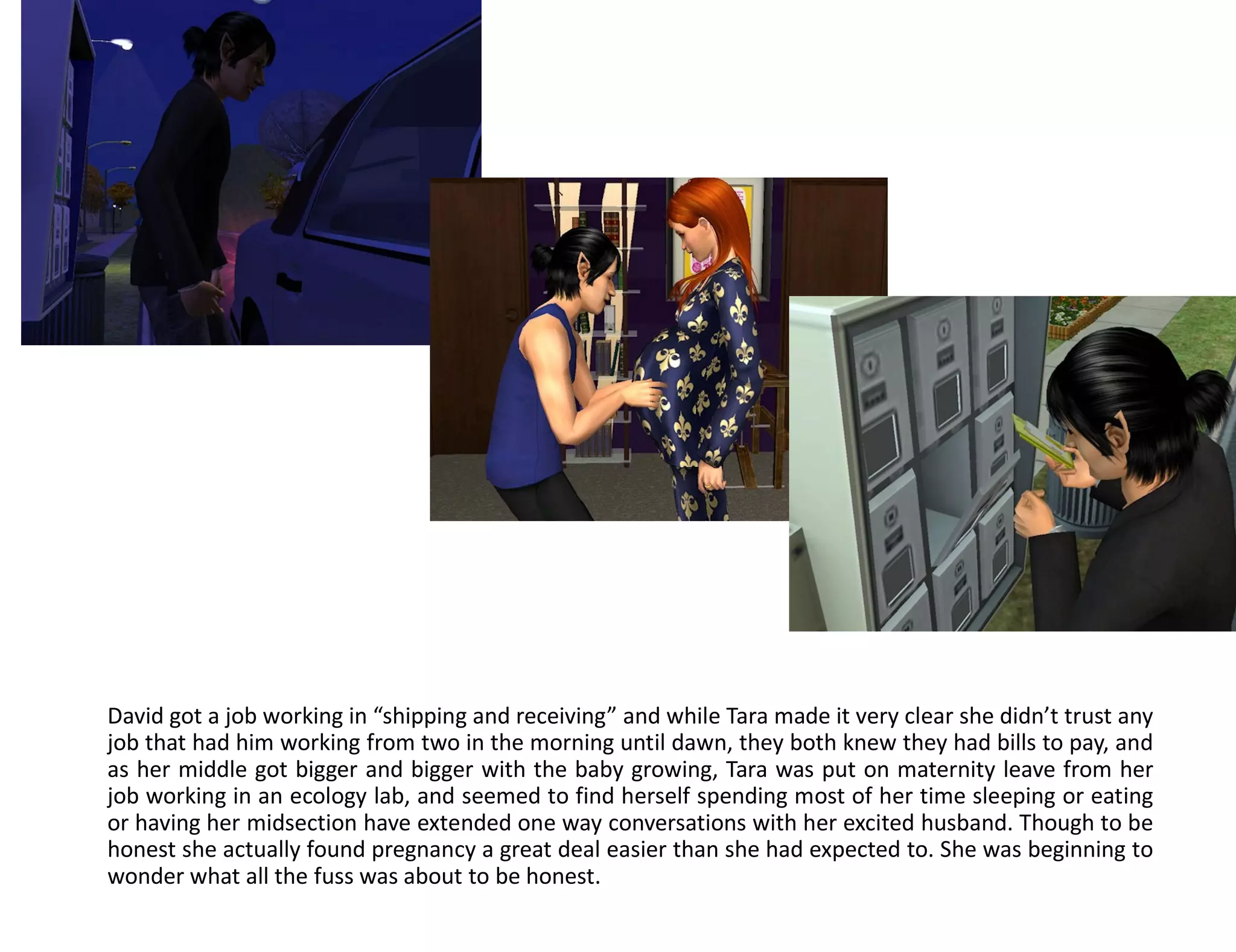 David got a job working in “shipping and receiving” and while Tara made it very clear she didn’t trust any
job that had him working from two in the morning until dawn, they both knew they had bills to pay, and
as her middle got bigger and bigger with the baby growing, Tara was put on maternity leave from her
job working in an ecology lab, and seemed to find herself spending most of her time sleeping or eating
or having her midsection have extended one way conversations with her excited husband. Though to be
honest she actually found pregnancy a great deal easier than she had expected to. She was beginning to
wonder what all the fuss was about to be honest.
 