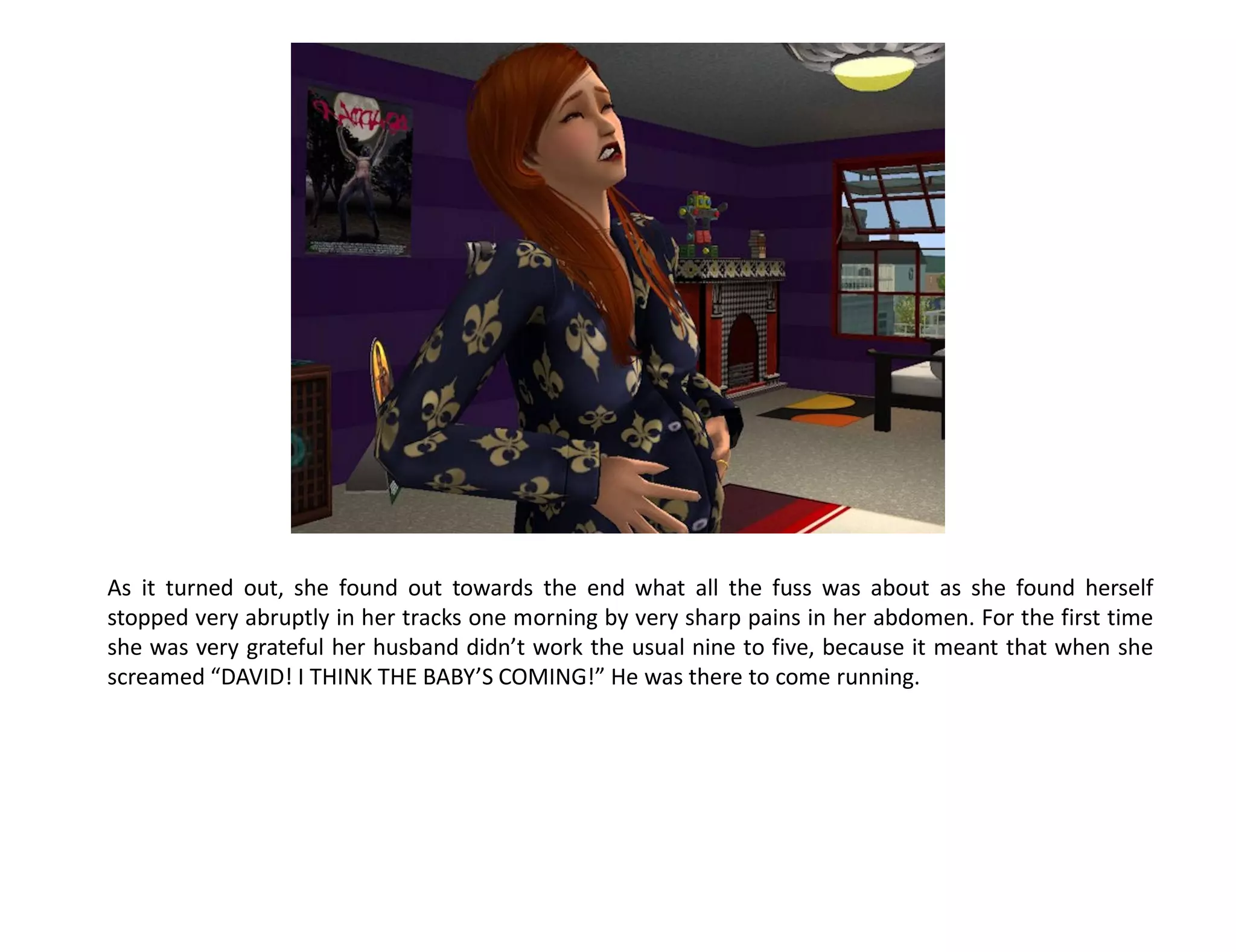 As it turned out, she found out towards the end what all the fuss was about as she found herself
stopped very abruptly in her tracks one morning by very sharp pains in her abdomen. For the first time
she was very grateful her husband didn’t work the usual nine to five, because it meant that when she
screamed “DAVID! I THINK THE BABY’S COMING!” He was there to come running.
 
