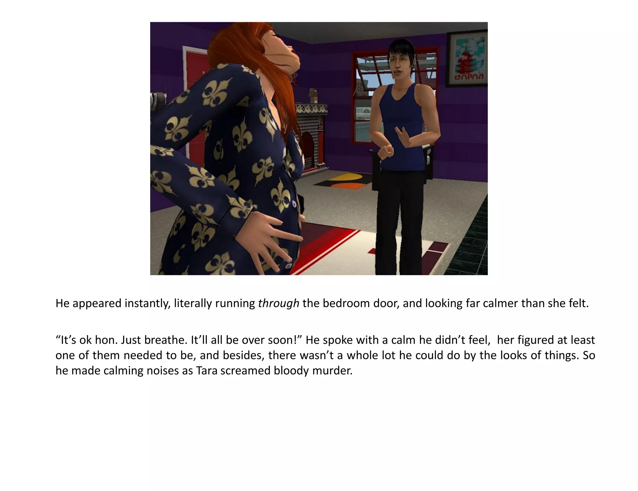 He appeared instantly, literally running through the bedroom door, and looking far calmer than she felt.

“It’s ok hon. Just breathe. It’ll all be over soon!” He spoke with a calm he didn’t feel, her figured at least
one of them needed to be, and besides, there wasn’t a whole lot he could do by the looks of things. So
he made calming noises as Tara screamed bloody murder.
 