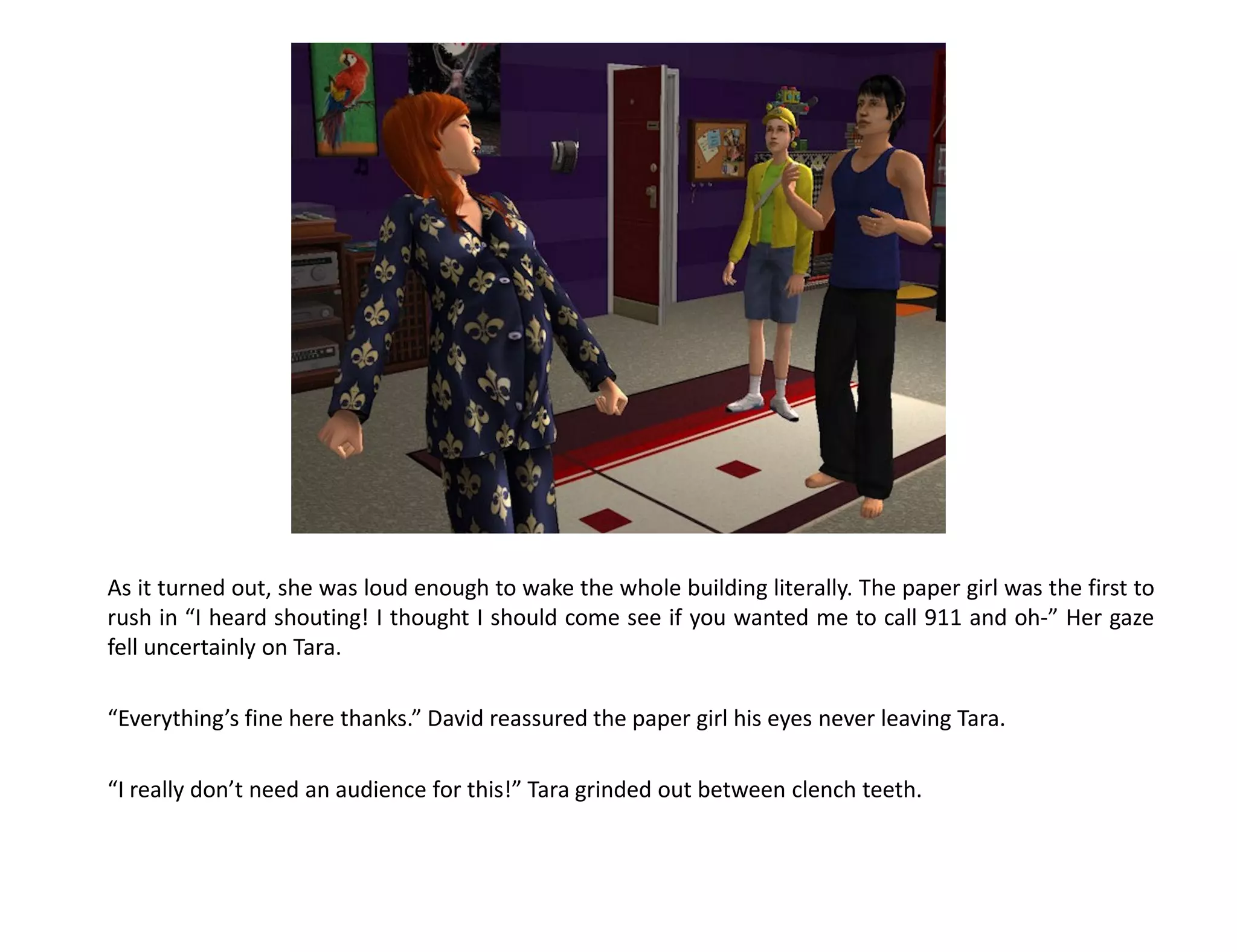 As it turned out, she was loud enough to wake the whole building literally. The paper girl was the first to
rush in “I heard shouting! I thought I should come see if you wanted me to call 911 and oh-” Her gaze
fell uncertainly on Tara.

“Everything’s fine here thanks.” David reassured the paper girl his eyes never leaving Tara.

“I really don’t need an audience for this!” Tara grinded out between clench teeth.
 