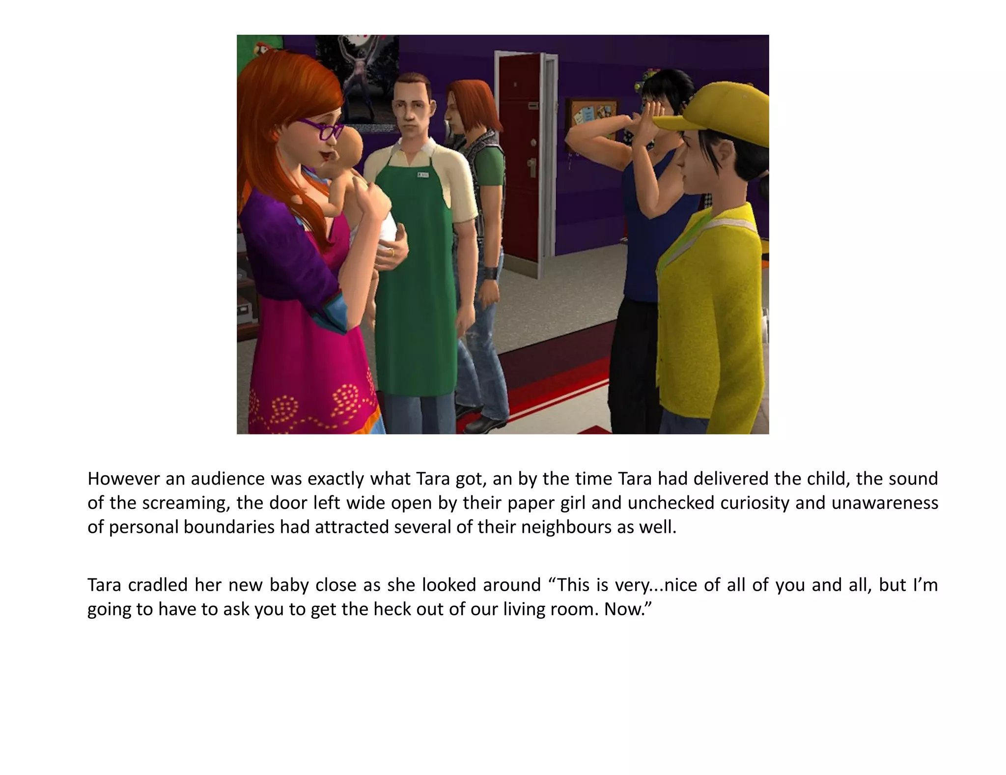 However an audience was exactly what Tara got, an by the time Tara had delivered the child, the sound
of the screaming, the door left wide open by their paper girl and unchecked curiosity and unawareness
of personal boundaries had attracted several of their neighbours as well.

Tara cradled her new baby close as she looked around “This is very...nice of all of you and all, but I’m
going to have to ask you to get the heck out of our living room. Now.”
 