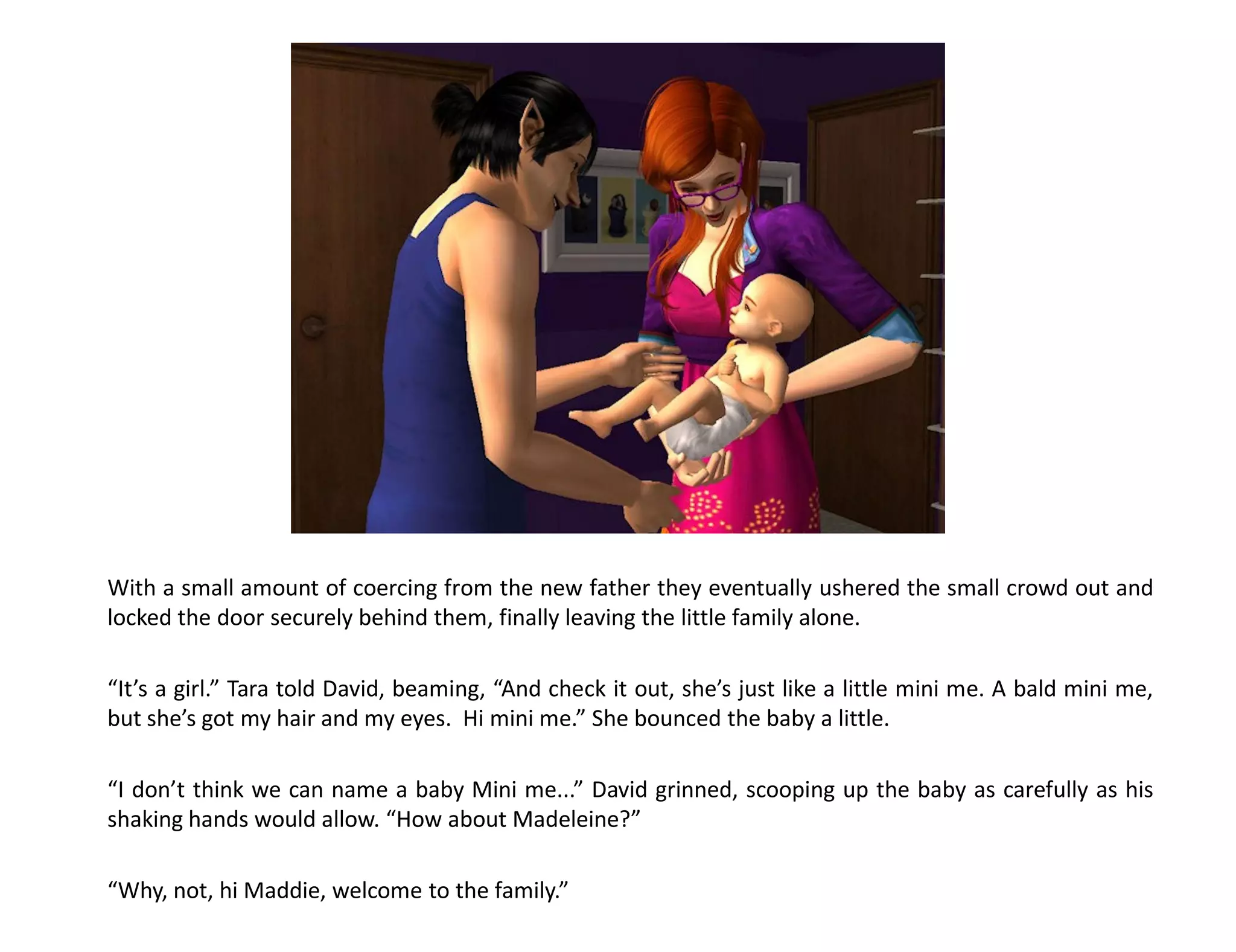 With a small amount of coercing from the new father they eventually ushered the small crowd out and
locked the door securely behind them, finally leaving the little family alone.

“It’s a girl.” Tara told David, beaming, “And check it out, she’s just like a little mini me. A bald mini me,
but she’s got my hair and my eyes. Hi mini me.” She bounced the baby a little.

“I don’t think we can name a baby Mini me...” David grinned, scooping up the baby as carefully as his
shaking hands would allow. “How about Madeleine?”

“Why, not, hi Maddie, welcome to the family.”
 