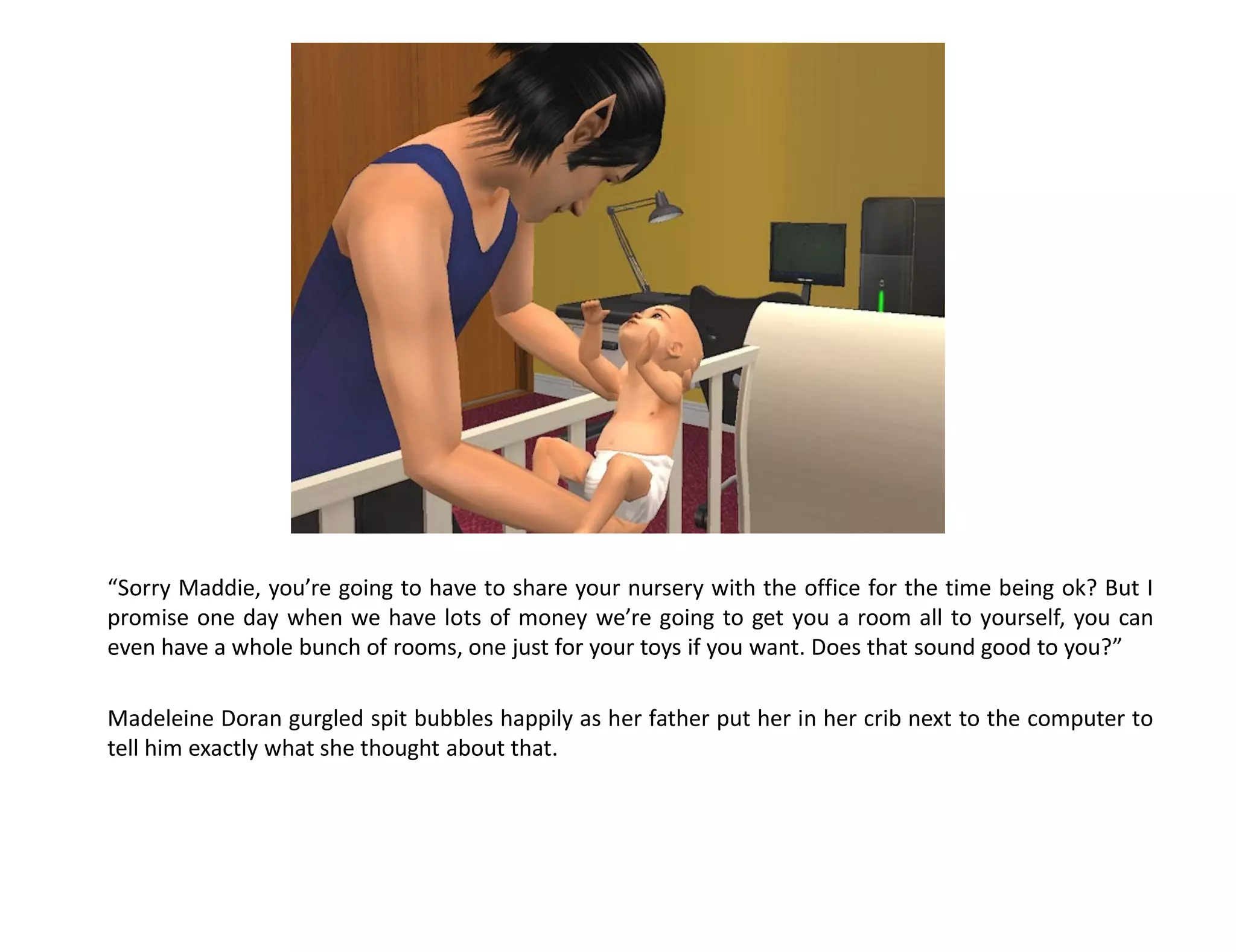 “Sorry Maddie, you’re going to have to share your nursery with the office for the time being ok? But I
promise one day when we have lots of money we’re going to get you a room all to yourself, you can
even have a whole bunch of rooms, one just for your toys if you want. Does that sound good to you?”

Madeleine Doran gurgled spit bubbles happily as her father put her in her crib next to the computer to
tell him exactly what she thought about that.
 