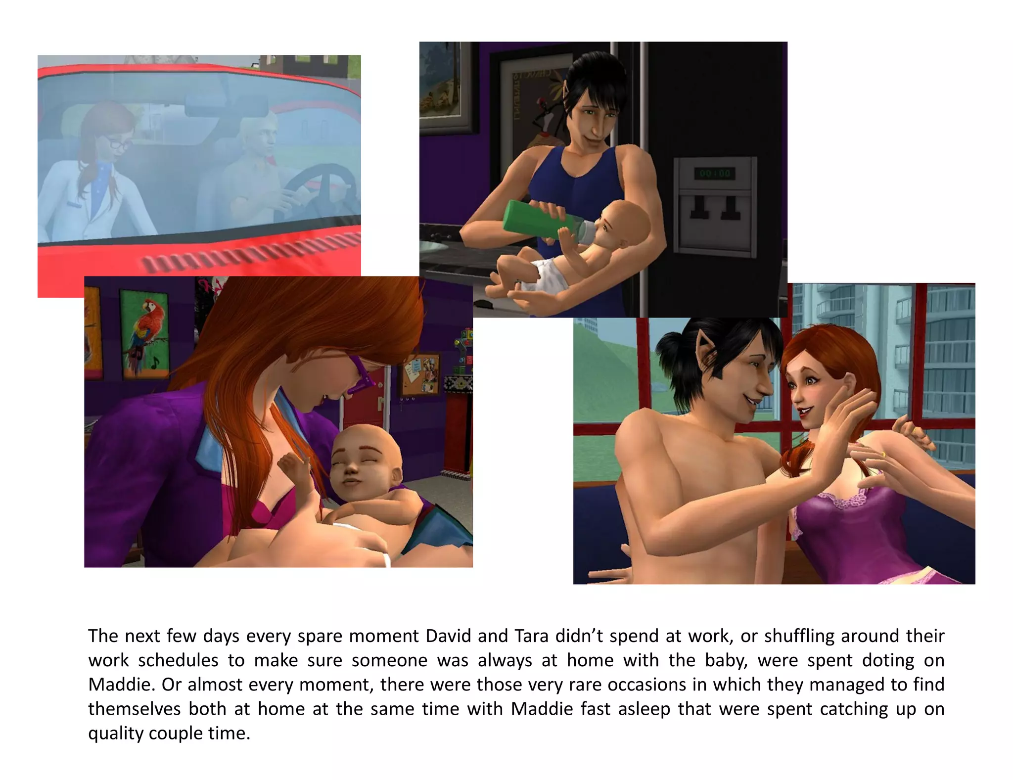 The next few days every spare moment David and Tara didn’t spend at work, or shuffling around their
work schedules to make sure someone was always at home with the baby, were spent doting on
Maddie. Or almost every moment, there were those very rare occasions in which they managed to find
themselves both at home at the same time with Maddie fast asleep that were spent catching up on
quality couple time.
 