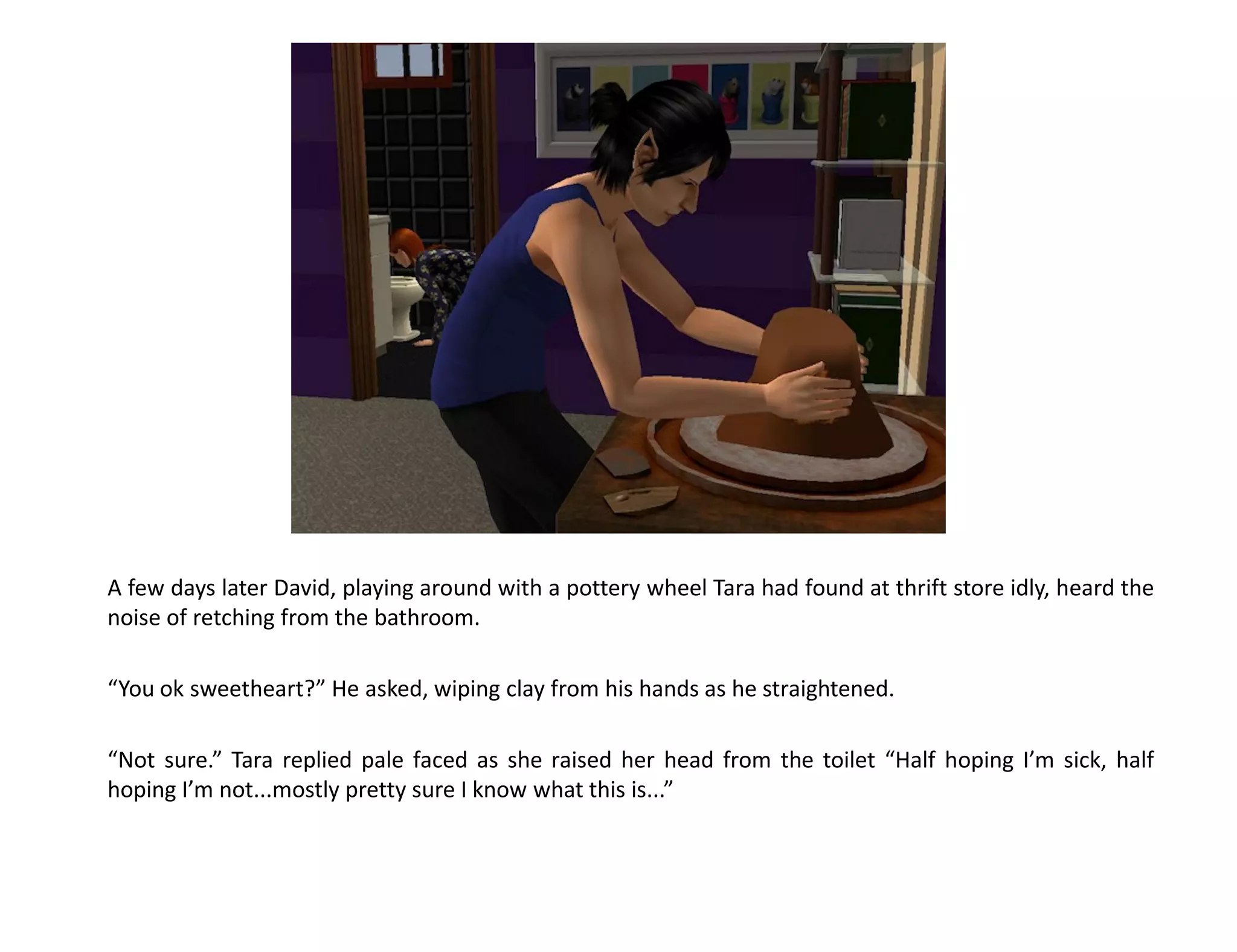 A few days later David, playing around with a pottery wheel Tara had found at thrift store idly, heard the
noise of retching from the bathroom.

“You ok sweetheart?” He asked, wiping clay from his hands as he straightened.

“Not sure.” Tara replied pale faced as she raised her head from the toilet “Half hoping I’m sick, half
hoping I’m not...mostly pretty sure I know what this is...”
 