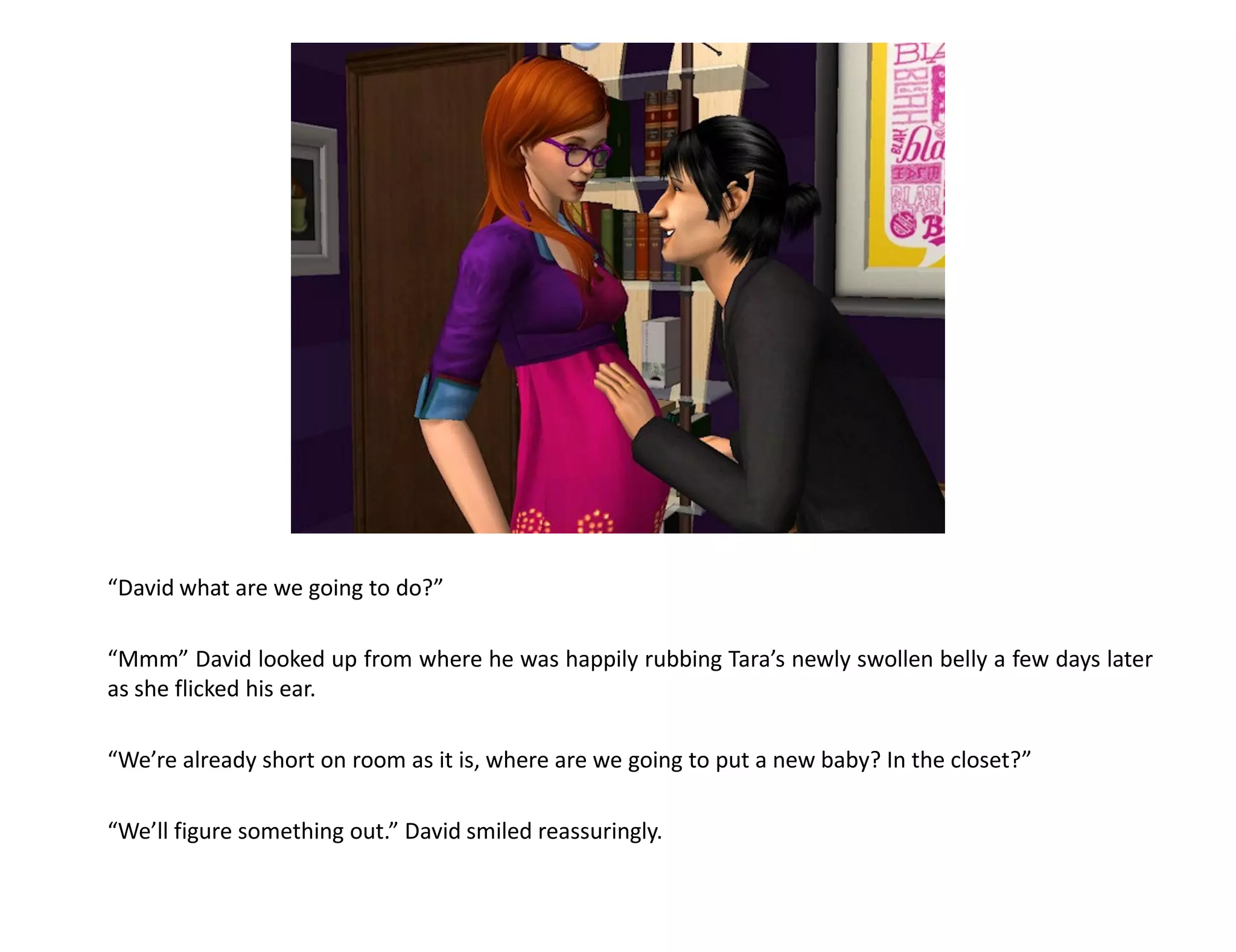 “David what are we going to do?”

“Mmm” David looked up from where he was happily rubbing Tara’s newly swollen belly a few days later
as she flicked his ear.

“We’re already short on room as it is, where are we going to put a new baby? In the closet?”

“We’ll figure something out.” David smiled reassuringly.
 