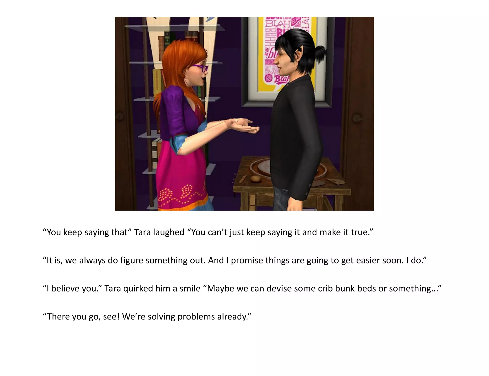 “You keep saying that” Tara laughed “You can’t just keep saying it and make it true.”

“It is, we always do figure something out. And I promise things are going to get easier soon. I do.”

“I believe you.” Tara quirked him a smile “Maybe we can devise some crib bunk beds or something...”

“There you go, see! We’re solving problems already.”
 