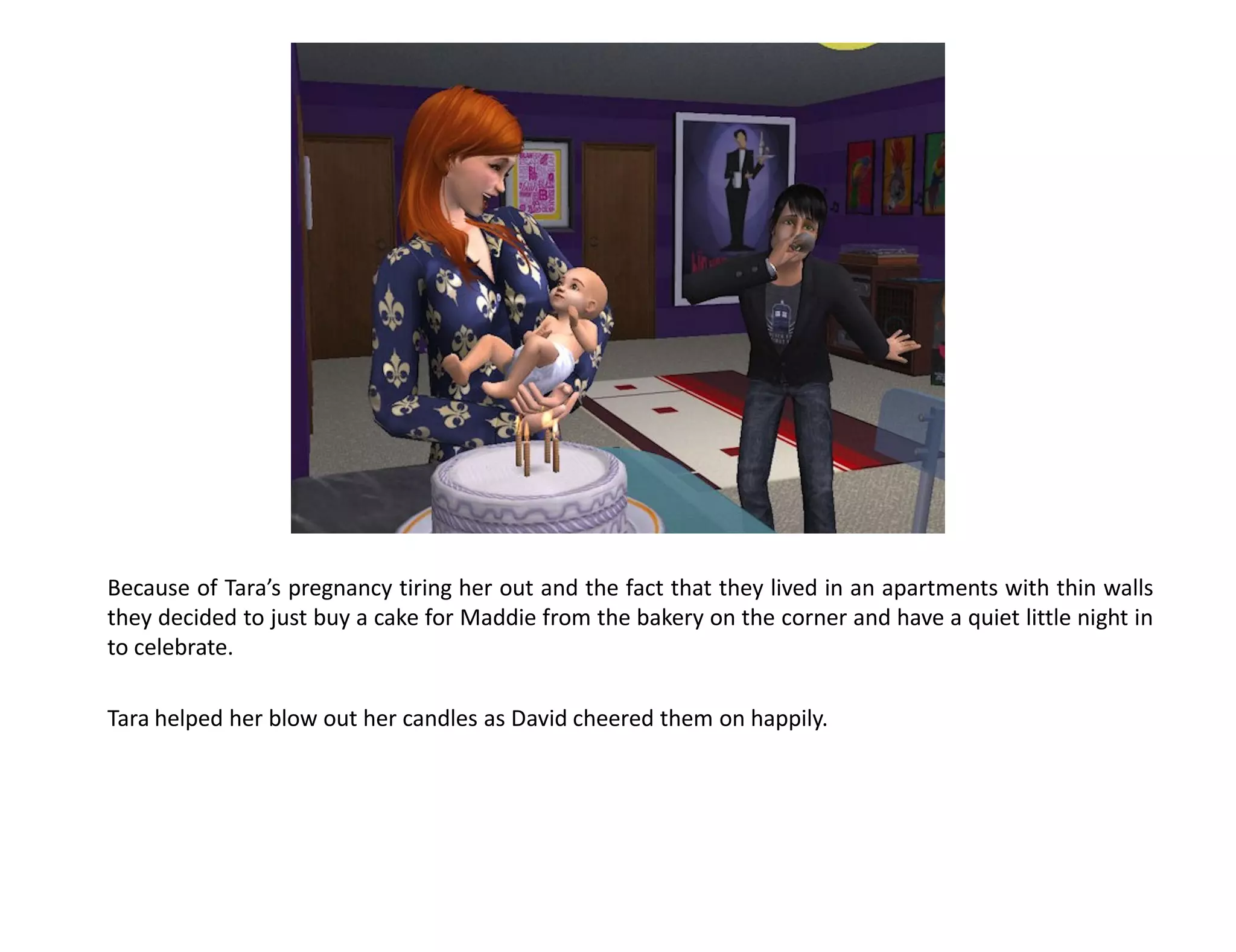 Because of Tara’s pregnancy tiring her out and the fact that they lived in an apartments with thin walls
they decided to just buy a cake for Maddie from the bakery on the corner and have a quiet little night in
to celebrate.

Tara helped her blow out her candles as David cheered them on happily.
 