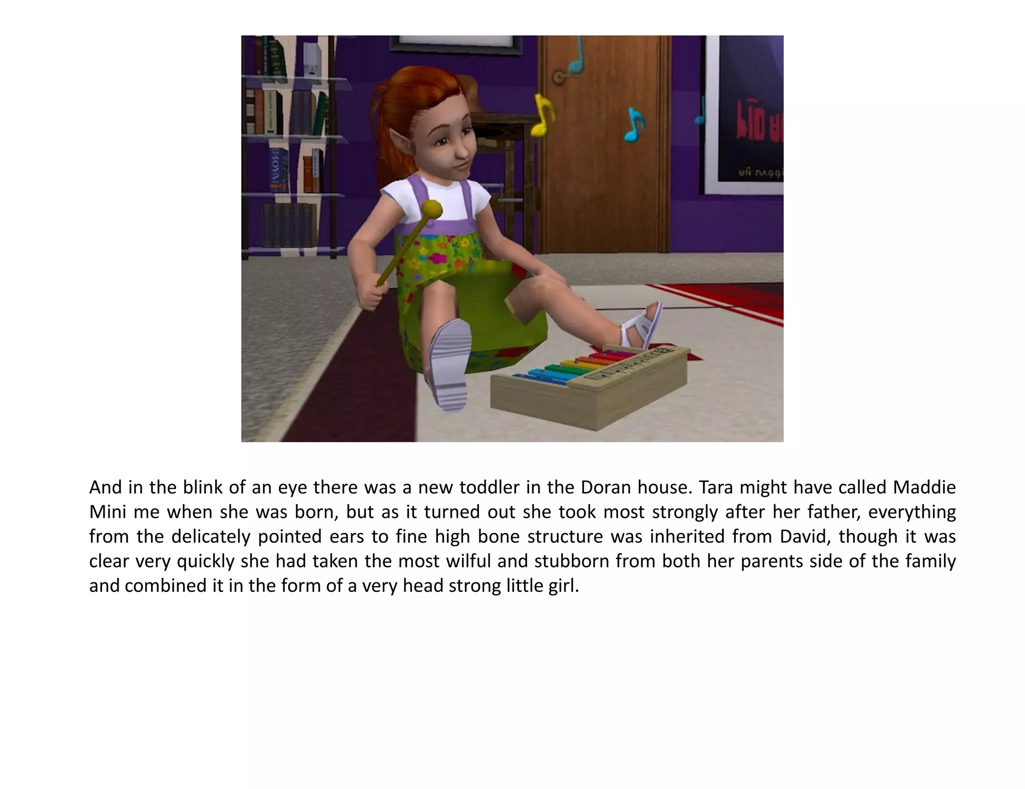 And in the blink of an eye there was a new toddler in the Doran house. Tara might have called Maddie
Mini me when she was born, but as it turned out she took most strongly after her father, everything
from the delicately pointed ears to fine high bone structure was inherited from David, though it was
clear very quickly she had taken the most wilful and stubborn from both her parents side of the family
and combined it in the form of a very head strong little girl.
 