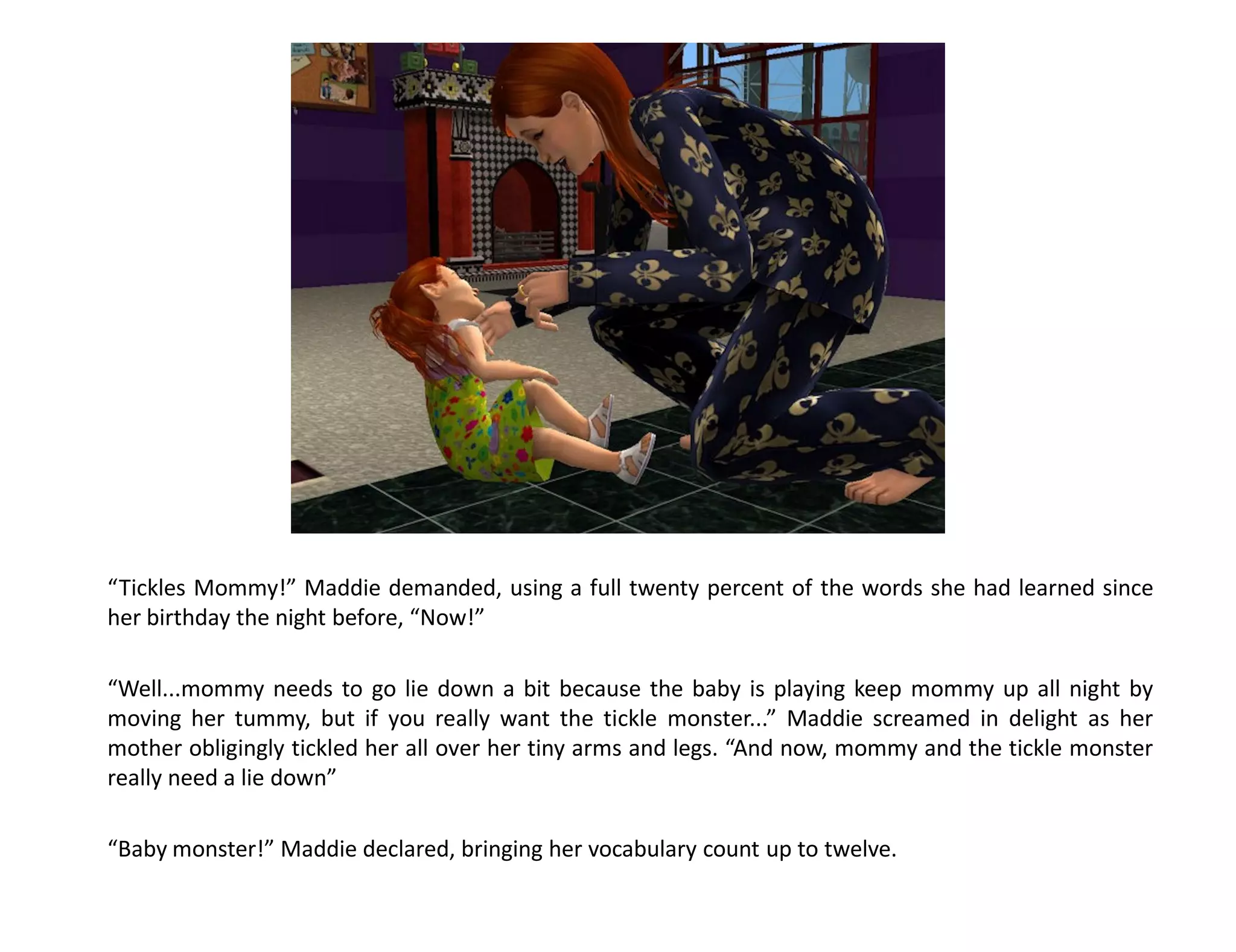 “Tickles Mommy!” Maddie demanded, using a full twenty percent of the words she had learned since
her birthday the night before, “Now!”

“Well...mommy needs to go lie down a bit because the baby is playing keep mommy up all night by
moving her tummy, but if you really want the tickle monster...” Maddie screamed in delight as her
mother obligingly tickled her all over her tiny arms and legs. “And now, mommy and the tickle monster
really need a lie down”

“Baby monster!” Maddie declared, bringing her vocabulary count up to twelve.
 