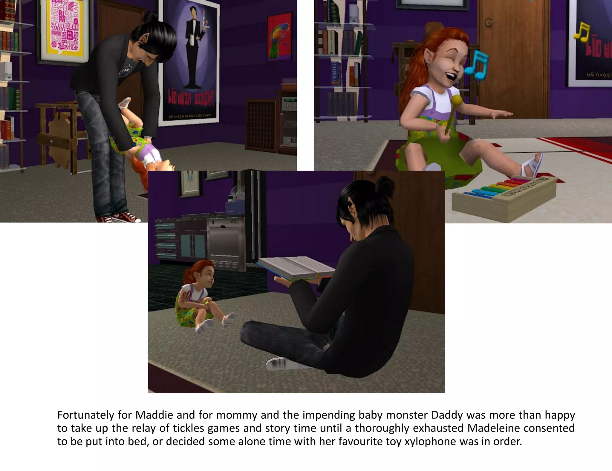 Fortunately for Maddie and for mommy and the impending baby monster Daddy was more than happy
to take up the relay of tickles games and story time until a thoroughly exhausted Madeleine consented
to be put into bed, or decided some alone time with her favourite toy xylophone was in order.
 