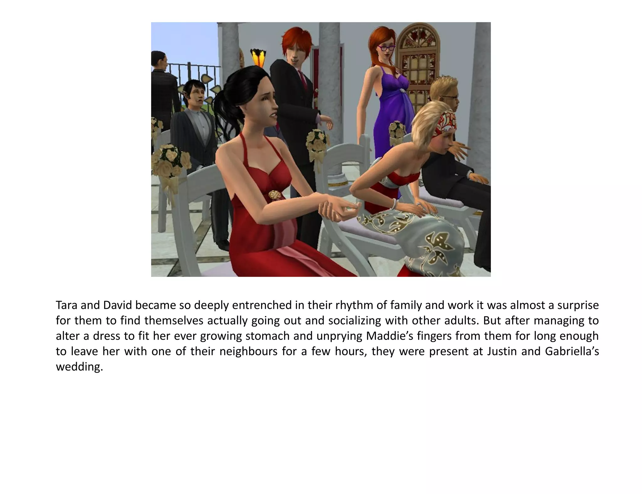 Tara and David became so deeply entrenched in their rhythm of family and work it was almost a surprise
for them to find themselves actually going out and socializing with other adults. But after managing to
alter a dress to fit her ever growing stomach and unprying Maddie’s fingers from them for long enough
to leave her with one of their neighbours for a few hours, they were present at Justin and Gabriella’s
wedding.
 