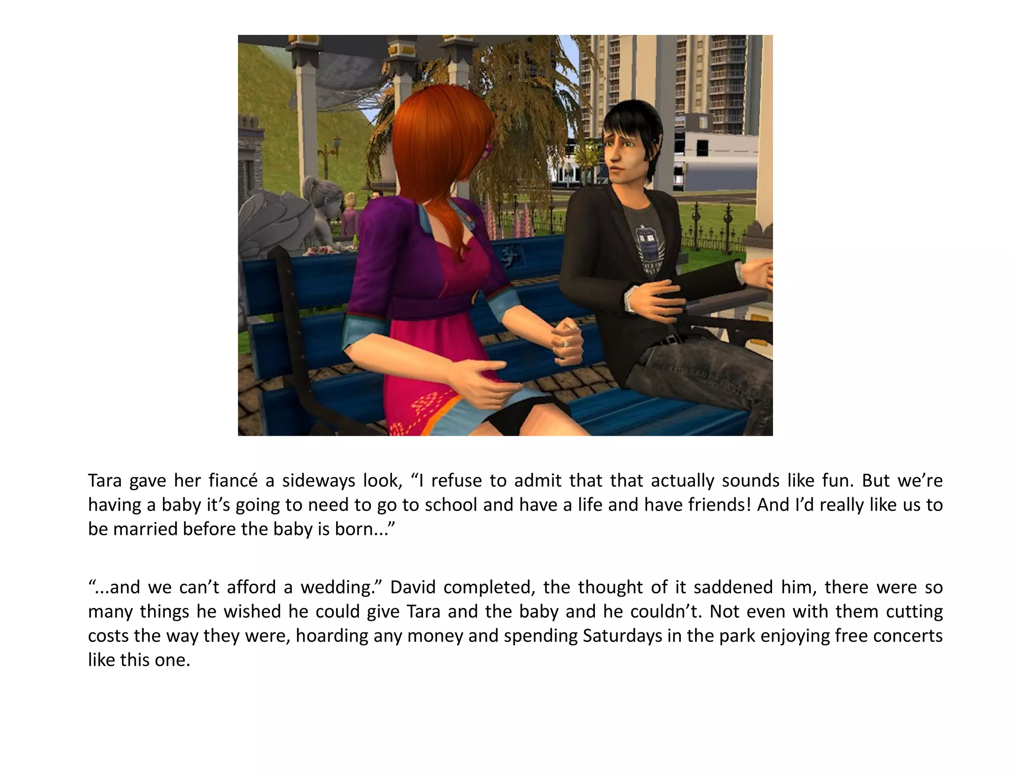 Tara gave her fiancé a sideways look, “I refuse to admit that that actually sounds like fun. But we’re
having a baby it’s going to need to go to school and have a life and have friends! And I’d really like us to
be married before the baby is born...”

“...and we can’t afford a wedding.” David completed, the thought of it saddened him, there were so
many things he wished he could give Tara and the baby and he couldn’t. Not even with them cutting
costs the way they were, hoarding any money and spending Saturdays in the park enjoying free concerts
like this one.
 