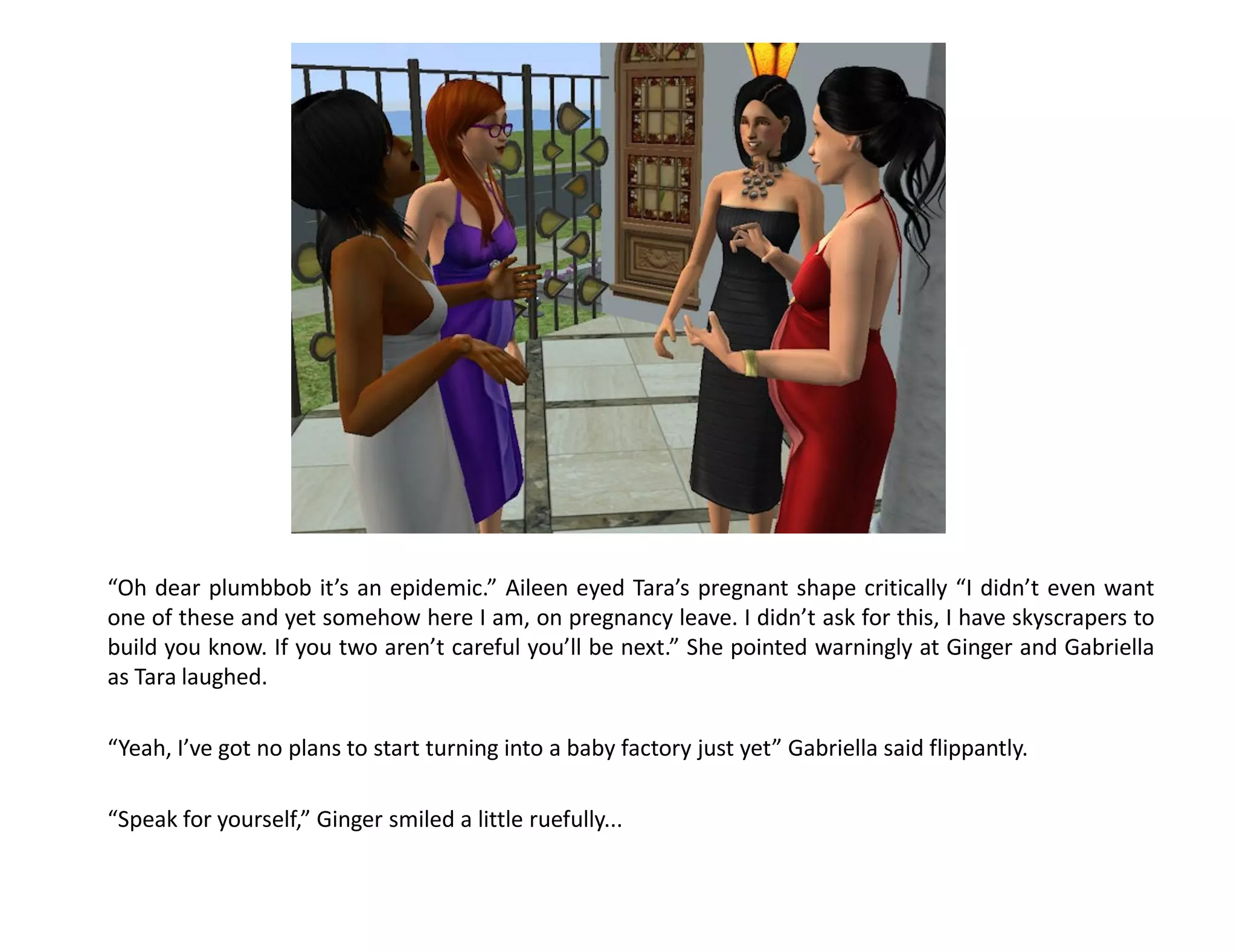 “Oh dear plumbbob it’s an epidemic.” Aileen eyed Tara’s pregnant shape critically “I didn’t even want
one of these and yet somehow here I am, on pregnancy leave. I didn’t ask for this, I have skyscrapers to
build you know. If you two aren’t careful you’ll be next.” She pointed warningly at Ginger and Gabriella
as Tara laughed.

“Yeah, I’ve got no plans to start turning into a baby factory just yet” Gabriella said flippantly.

“Speak for yourself,” Ginger smiled a little ruefully...
 