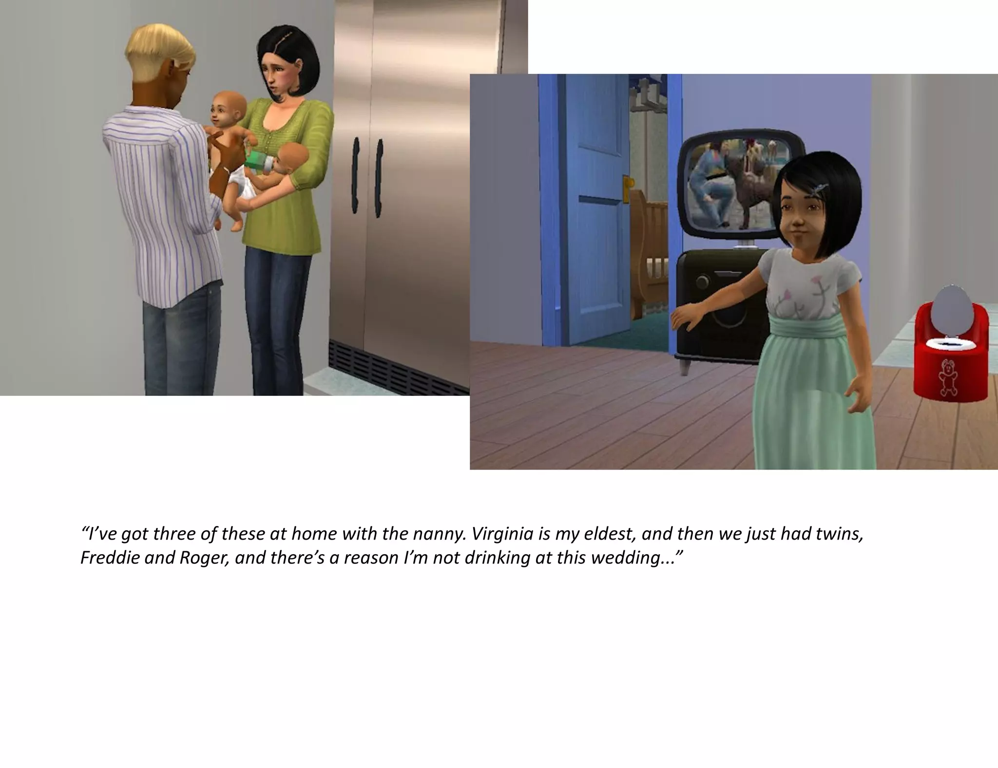 “I’ve got three of these at home with the nanny. Virginia is my eldest, and then we just had twins,
Freddie and Roger, and there’s a reason I’m not drinking at this wedding...”
 