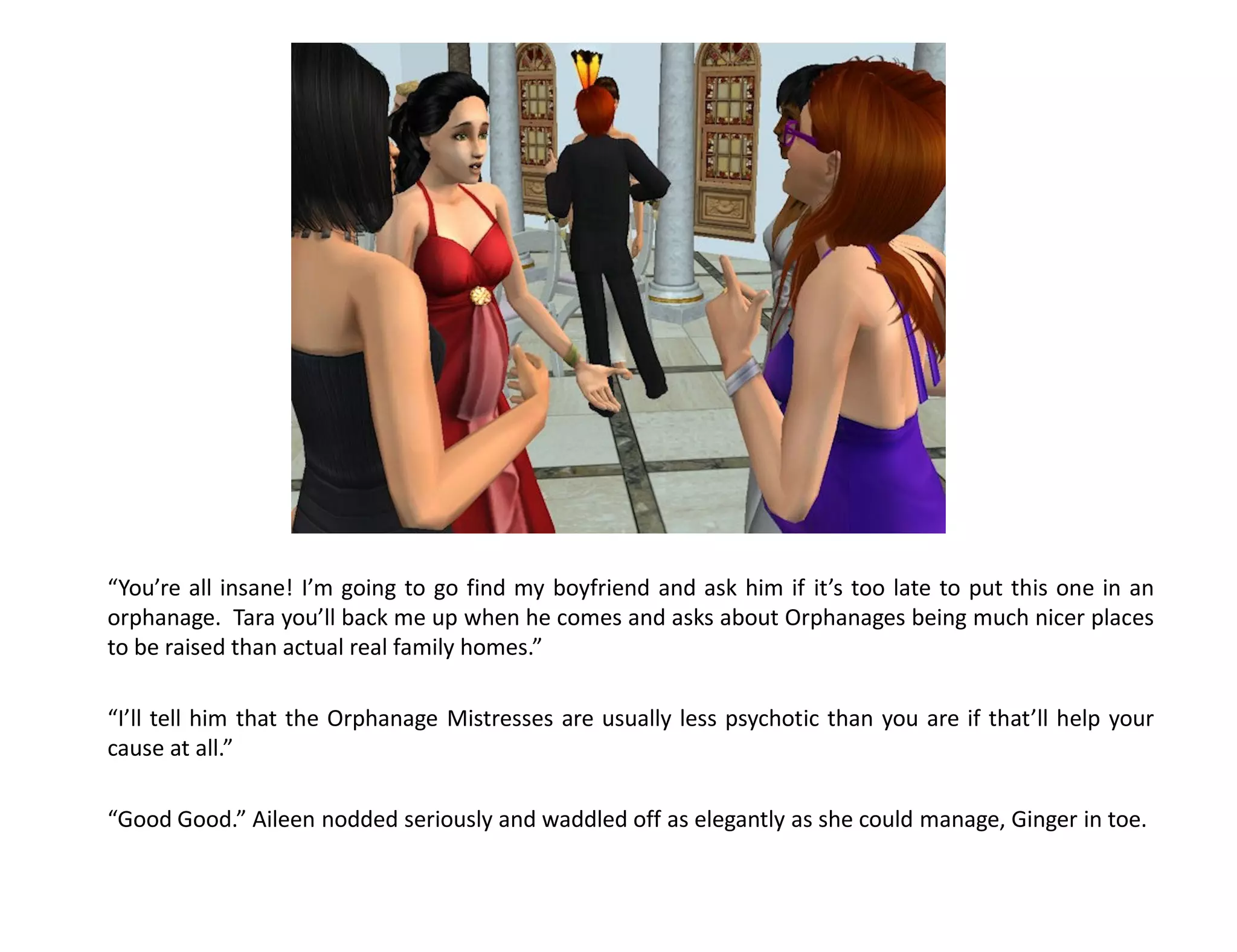 “You’re all insane! I’m going to go find my boyfriend and ask him if it’s too late to put this one in an
orphanage. Tara you’ll back me up when he comes and asks about Orphanages being much nicer places
to be raised than actual real family homes.”

“I’ll tell him that the Orphanage Mistresses are usually less psychotic than you are if that’ll help your
cause at all.”

“Good Good.” Aileen nodded seriously and waddled off as elegantly as she could manage, Ginger in toe.
 
