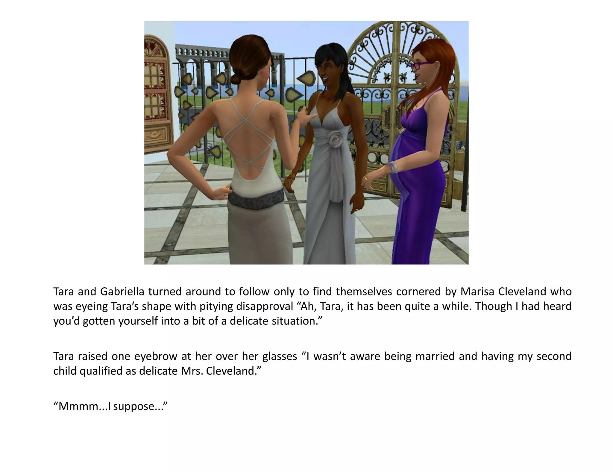 Tara and Gabriella turned around to follow only to find themselves cornered by Marisa Cleveland who
was eyeing Tara’s shape with pitying disapproval “Ah, Tara, it has been quite a while. Though I had heard
you’d gotten yourself into a bit of a delicate situation.”

Tara raised one eyebrow at her over her glasses “I wasn’t aware being married and having my second
child qualified as delicate Mrs. Cleveland.”

“Mmmm...I suppose...”
 