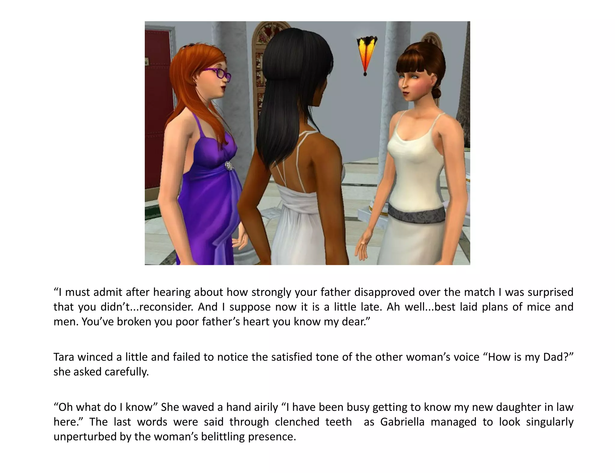 “I must admit after hearing about how strongly your father disapproved over the match I was surprised
that you didn’t...reconsider. And I suppose now it is a little late. Ah well...best laid plans of mice and
men. You’ve broken you poor father’s heart you know my dear.”

Tara winced a little and failed to notice the satisfied tone of the other woman’s voice “How is my Dad?”
she asked carefully.

“Oh what do I know” She waved a hand airily “I have been busy getting to know my new daughter in law
here.” The last words were said through clenched teeth as Gabriella managed to look singularly
unperturbed by the woman’s belittling presence.
 