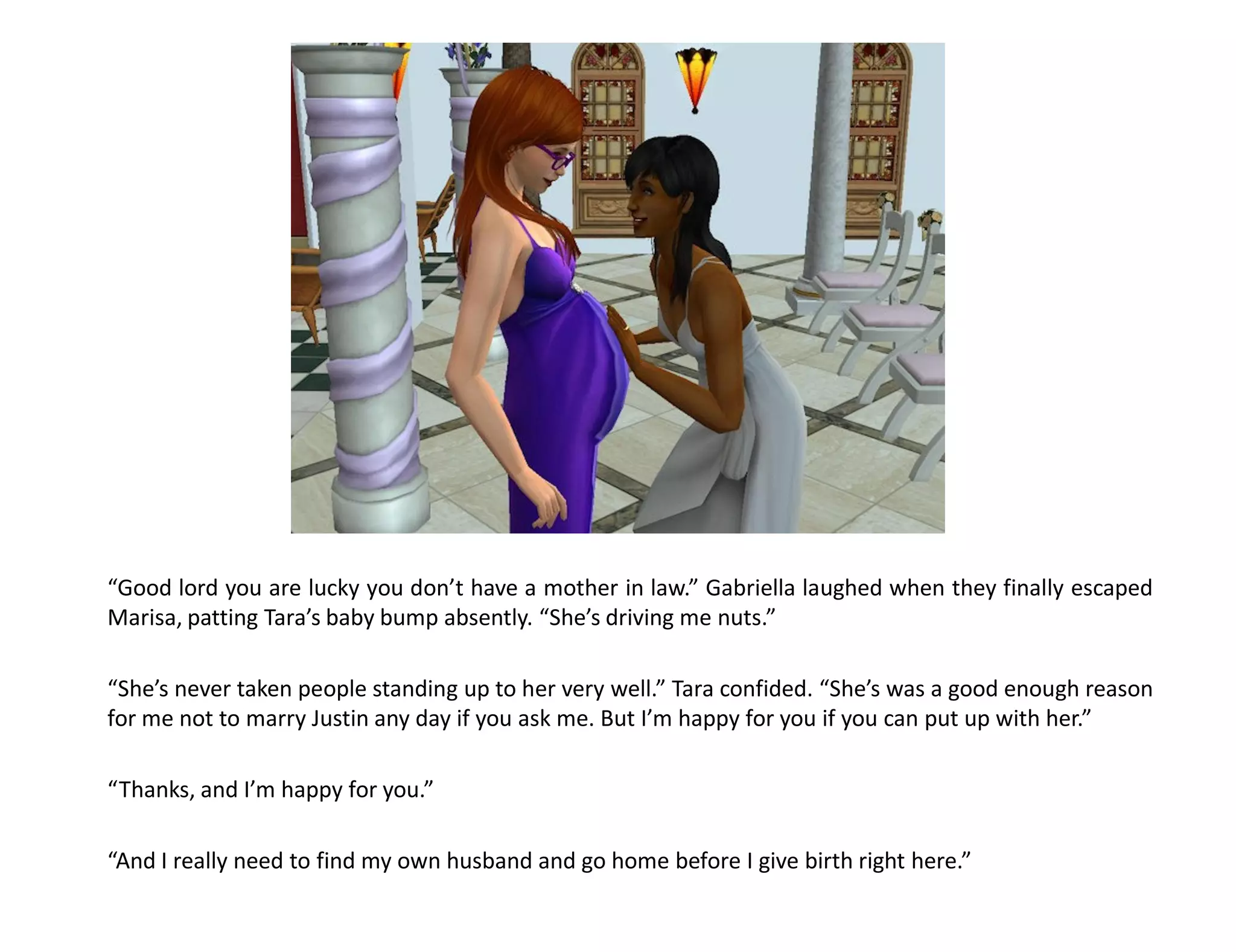 “Good lord you are lucky you don’t have a mother in law.” Gabriella laughed when they finally escaped
Marisa, patting Tara’s baby bump absently. “She’s driving me nuts.”

“She’s never taken people standing up to her very well.” Tara confided. “She’s was a good enough reason
for me not to marry Justin any day if you ask me. But I’m happy for you if you can put up with her.”

“Thanks, and I’m happy for you.”

“And I really need to find my own husband and go home before I give birth right here.”
 