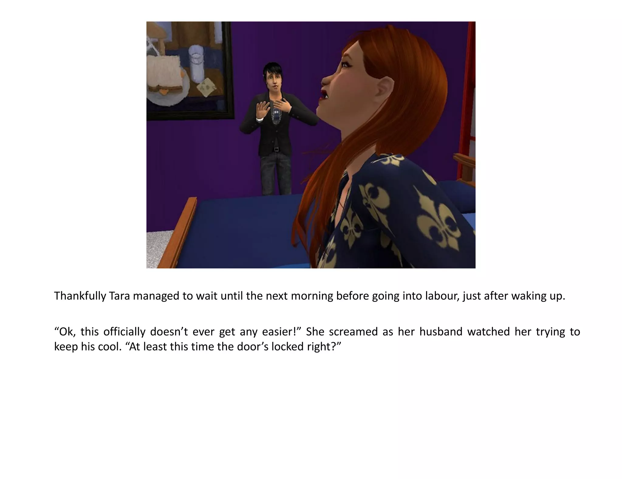 Thankfully Tara managed to wait until the next morning before going into labour, just after waking up.

“Ok, this officially doesn’t ever get any easier!” She screamed as her husband watched her trying to
keep his cool. “At least this time the door’s locked right?”
 