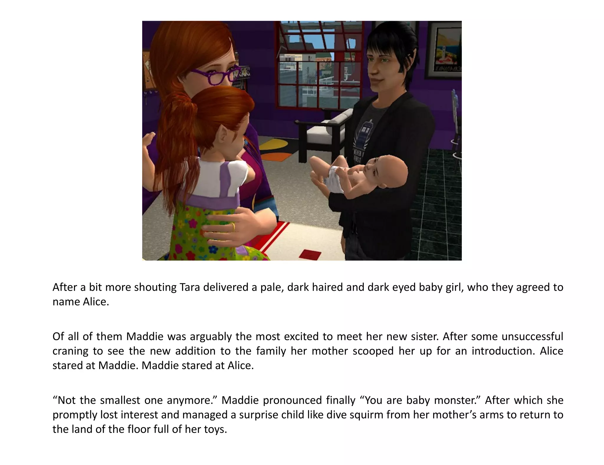 After a bit more shouting Tara delivered a pale, dark haired and dark eyed baby girl, who they agreed to
name Alice.

Of all of them Maddie was arguably the most excited to meet her new sister. After some unsuccessful
craning to see the new addition to the family her mother scooped her up for an introduction. Alice
stared at Maddie. Maddie stared at Alice.

“Not the smallest one anymore.” Maddie pronounced finally “You are baby monster.” After which she
promptly lost interest and managed a surprise child like dive squirm from her mother’s arms to return to
the land of the floor full of her toys.
 