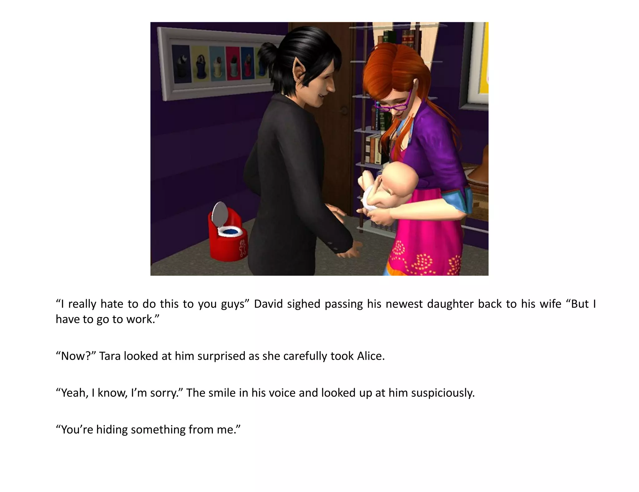“I really hate to do this to you guys” David sighed passing his newest daughter back to his wife “But I
have to go to work.”

“Now?” Tara looked at him surprised as she carefully took Alice.

“Yeah, I know, I’m sorry.” The smile in his voice and looked up at him suspiciously.

“You’re hiding something from me.”
 
