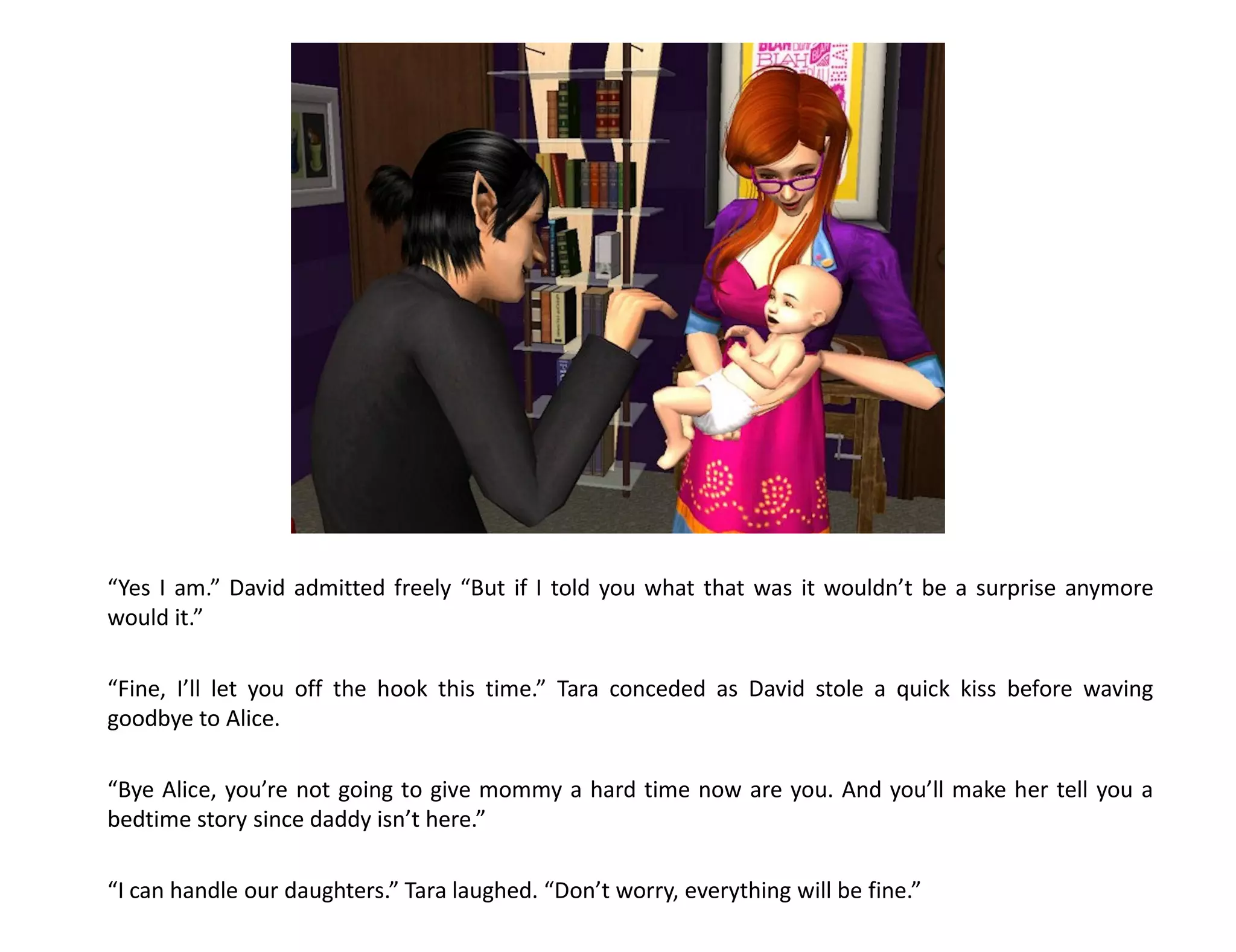 “Yes I am.” David admitted freely “But if I told you what that was it wouldn’t be a surprise anymore
would it.”

“Fine, I’ll let you off the hook this time.” Tara conceded as David stole a quick kiss before waving
goodbye to Alice.

“Bye Alice, you’re not going to give mommy a hard time now are you. And you’ll make her tell you a
bedtime story since daddy isn’t here.”

“I can handle our daughters.” Tara laughed. “Don’t worry, everything will be fine.”
 
