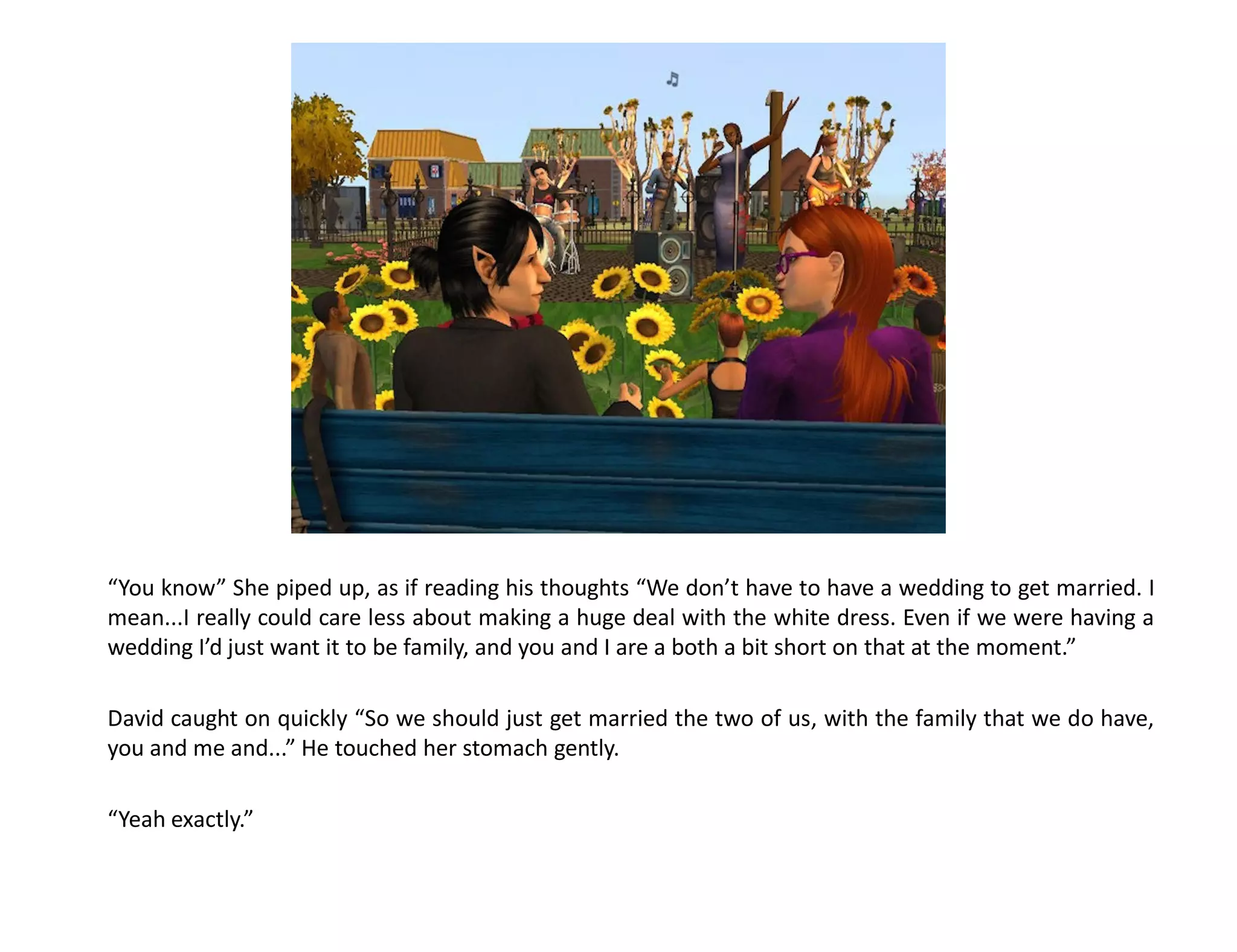 “You know” She piped up, as if reading his thoughts “We don’t have to have a wedding to get married. I
mean...I really could care less about making a huge deal with the white dress. Even if we were having a
wedding I’d just want it to be family, and you and I are a both a bit short on that at the moment.”

David caught on quickly “So we should just get married the two of us, with the family that we do have,
you and me and...” He touched her stomach gently.

“Yeah exactly.”
 