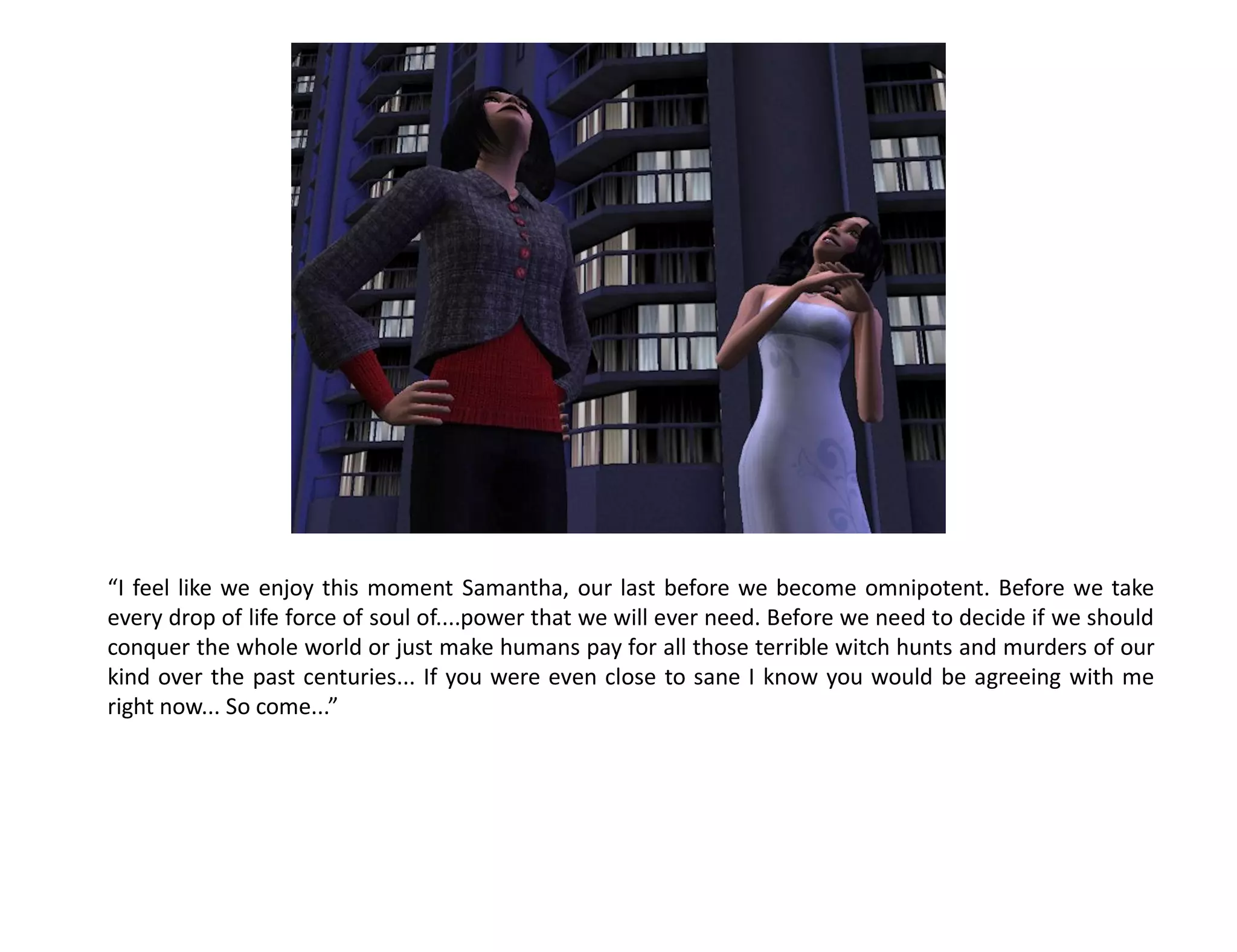 “I feel like we enjoy this moment Samantha, our last before we become omnipotent. Before we take
every drop of life force of soul of....power that we will ever need. Before we need to decide if we should
conquer the whole world or just make humans pay for all those terrible witch hunts and murders of our
kind over the past centuries... If you were even close to sane I know you would be agreeing with me
right now... So come...”
 