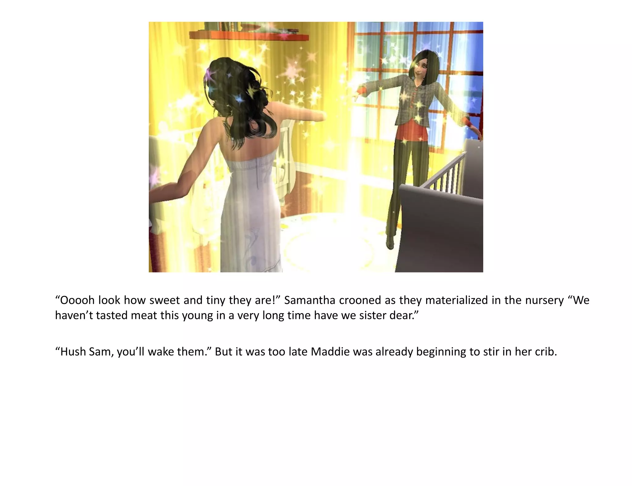 “Ooooh look how sweet and tiny they are!” Samantha crooned as they materialized in the nursery “We
haven’t tasted meat this young in a very long time have we sister dear.”

“Hush Sam, you’ll wake them.” But it was too late Maddie was already beginning to stir in her crib.
 
