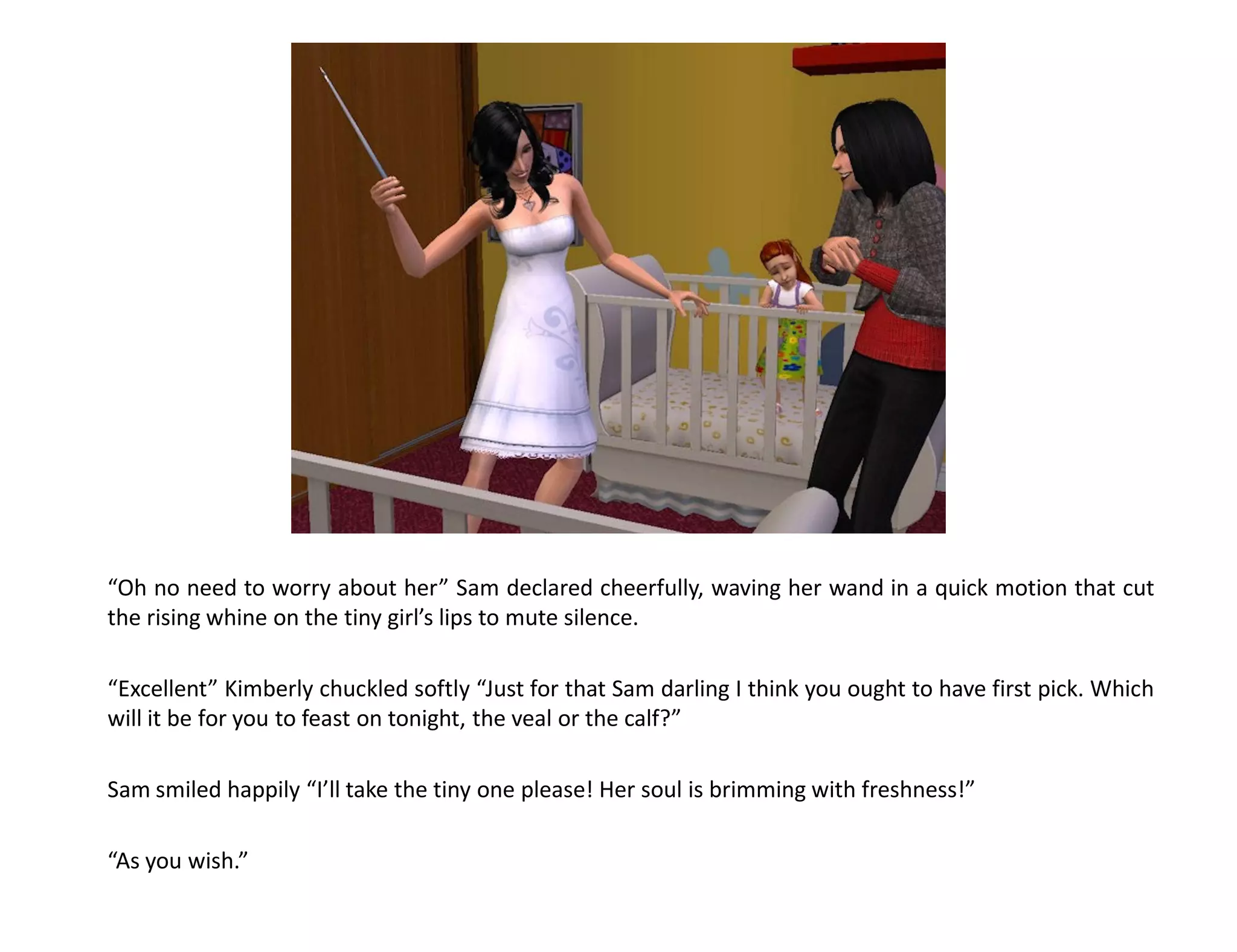 “Oh no need to worry about her” Sam declared cheerfully, waving her wand in a quick motion that cut
the rising whine on the tiny girl’s lips to mute silence.

“Excellent” Kimberly chuckled softly “Just for that Sam darling I think you ought to have first pick. Which
will it be for you to feast on tonight, the veal or the calf?”

Sam smiled happily “I’ll take the tiny one please! Her soul is brimming with freshness!”

“As you wish.”
 