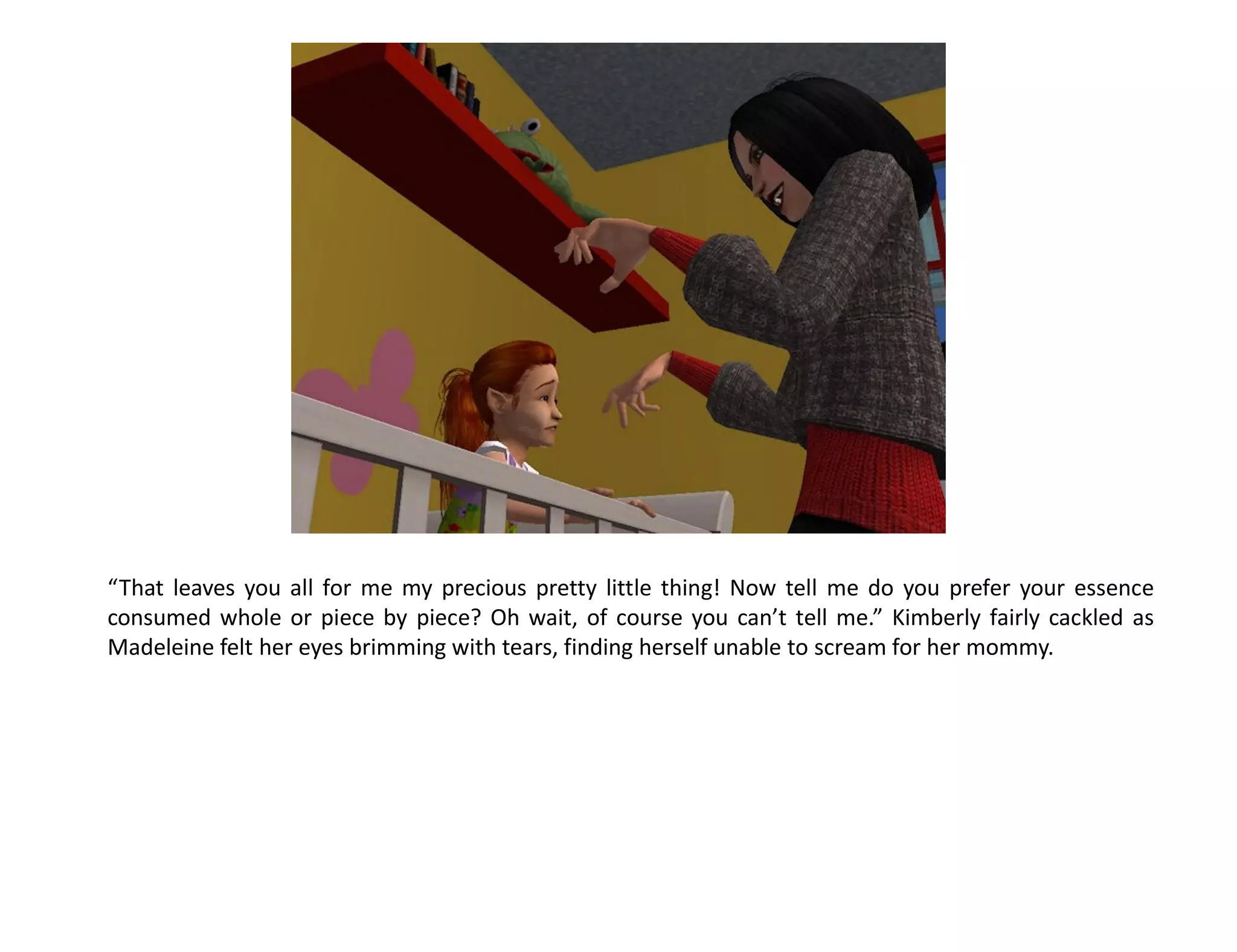 “That leaves you all for me my precious pretty little thing! Now tell me do you prefer your essence
consumed whole or piece by piece? Oh wait, of course you can’t tell me.” Kimberly fairly cackled as
Madeleine felt her eyes brimming with tears, finding herself unable to scream for her mommy.
 