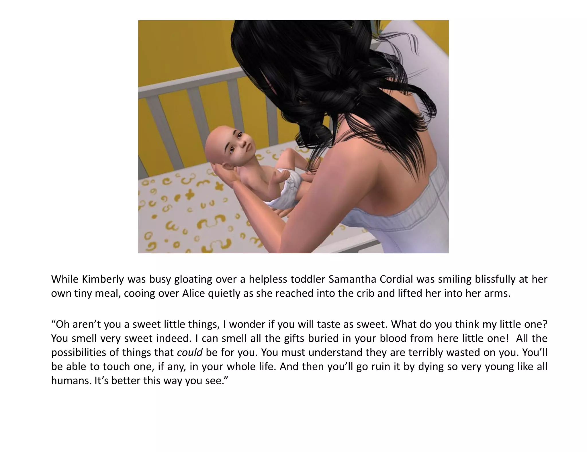 While Kimberly was busy gloating over a helpless toddler Samantha Cordial was smiling blissfully at her
own tiny meal, cooing over Alice quietly as she reached into the crib and lifted her into her arms.

“Oh aren’t you a sweet little things, I wonder if you will taste as sweet. What do you think my little one?
You smell very sweet indeed. I can smell all the gifts buried in your blood from here little one! All the
possibilities of things that could be for you. You must understand they are terribly wasted on you. You’ll
be able to touch one, if any, in your whole life. And then you’ll go ruin it by dying so very young like all
humans. It’s better this way you see.”
 