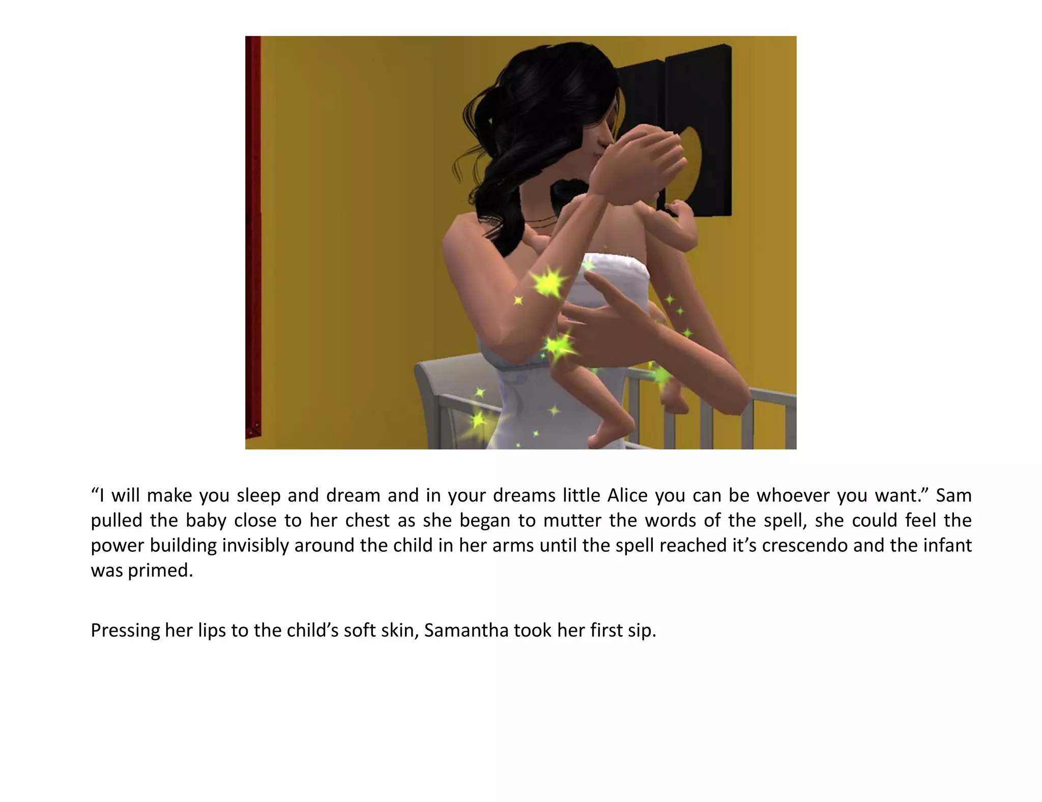 “I will make you sleep and dream and in your dreams little Alice you can be whoever you want.” Sam
pulled the baby close to her chest as she began to mutter the words of the spell, she could feel the
power building invisibly around the child in her arms until the spell reached it’s crescendo and the infant
was primed.

Pressing her lips to the child’s soft skin, Samantha took her first sip.
 